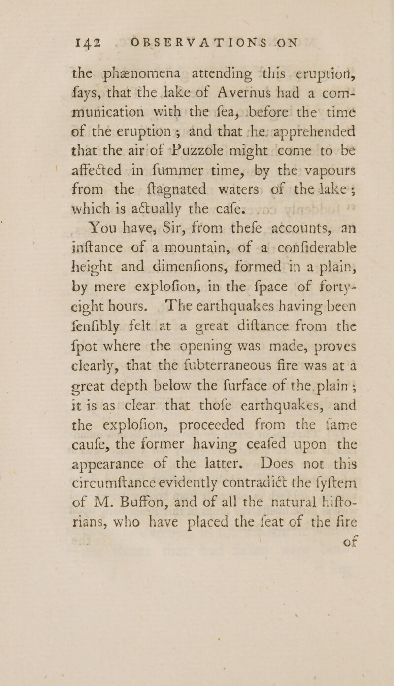the phenomena attending this eruption, fays, that the lake of Avernus had a com- munication with the fea, before the time of the eruption; and that :he: apprehended that the air of ‘Puzzole might come to be affected in fummer time, by the vapours from the ftagnated waters of the lake; which is actually the cafe. You have, Sir, ffom thefe accounts, an inftance of a mountain, of a confiderable height and Gimenfions, formed in a plain, by mere explofion, in the fpace of forty- eight hours. The earthquakes having been fenfibly felt at a great diftance from the fpot where the opening was made, proves clearly, that the fubterraneous fire was at a great depth below the furface of the. plain ; it is as clear that. thofe earthquakes, and the explofion, proceeded from the fame caufe, the former having ceafed upon the appearance of the latter. Does not this circumftance evidently contradict the fyftem of M. Buffon, and of all the natural hifto- rians, who have placed the feat of the fire of