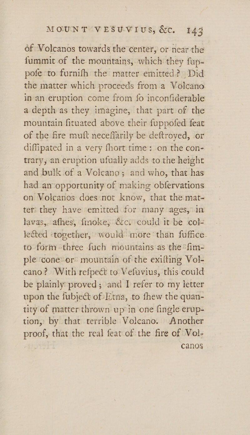 of Volcanos towards the center, or near the fummit of the. mountains, which they fup- pofe to furnifh the matter emitted? Did the matter which proceeds from a Volcano in-an eruption come from fo inconfiderable a depth as they imagine, that part of the mountain fituated above their fuppofed feat of the fre muft neceffarily be deftroyed, or diffipated in a very fhort time: on the con- trary, an eruption ufually adds to the height and bulk.of a Volcano; and who, that has had an opportunity of making obfervations on Volcanos does not know, that the mat- ter they have emitted for many ages, in lavas,. afhes, finoke; €ctcould it be col- lected «together, would more than fuffice. to form three fuch mountains as the ‘fim- ple ‘cone: or: mountain of the exilting Vol- cano? With refpect to Vefuvius, this could be plainly: proved; and I refer to my letter upon the fubject of Etna, to fhew the quan- tity of matter thrown up’ in one fingle erup- tion, by that terrible Volcano. Another proof, that the real feat of the fire of Vol- canos