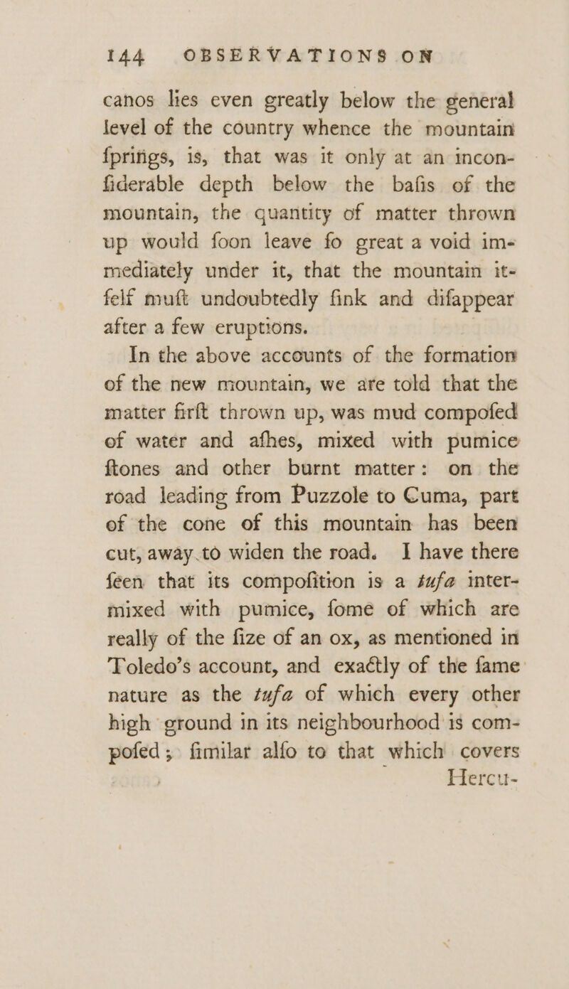 canos lies even greatly below the general level of the country whence the mountain {prifigs, is, that was it only at an incon- fiderable depth below the bafis of the mountain, the quantity of matter thrown up would foon leave fo great a void im- mediately under it, that the mountain it- felf muft undoubtedly fink and difappear after a few eruptions. In the above accounts of the formation of the new mountain, we are told that the matter firft thrown up, was mud compofed of water and afhes, mixed with pumice {tones and other burnt matter: on the road leading from Puzzole to Cuma, part of the cone of this mountain has been cut, away.to widen the road. I have there feen that its compofition is a éufa inter- mixed with pumice, fome of which are really of the fize of an ox, as mentioned in Toledo’s account, and exactly of the fame nature as the tufa of which every other high ground in its neighbourhood 1s com- pofed; fimilar alfo to that which covers Hercu-
