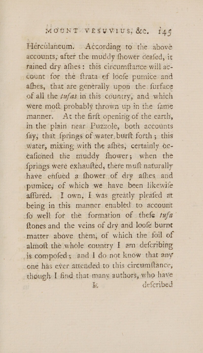 Heércilaneum. According to the abové accounts; after the muddy fhower ceafed, ir rained dry afhes: this circumftarce will ac- count for the ftrata ef loofe pumice and afhes, that are generally upon the. furface of all the ¢ufas in this country, and which were moft probably thrown up in the fame manner. At the firft opening of the earth, in the plain near Puzzole, both accounts fay; that fprings of water,burft forth; this water, mixing with the afhés, certainly oc- cafioned the muddy fhower; when the fprings weré exhaufted, there muft naturally have enfued a fhower of dry afhes and pumice; of which we have been likewile affured. I own, I was greatly pleafed at being in this manner enabléd to account fo sich for the formation of thefe tufa’ ftones and the veins of dry and loofe burnt matter above them; of which the foil of almoft the whole country I am. defcribing _is compofed; and I do not know that any | one has ever attended to this circumi(tance, though I find that many authors, who have - be, defcribed