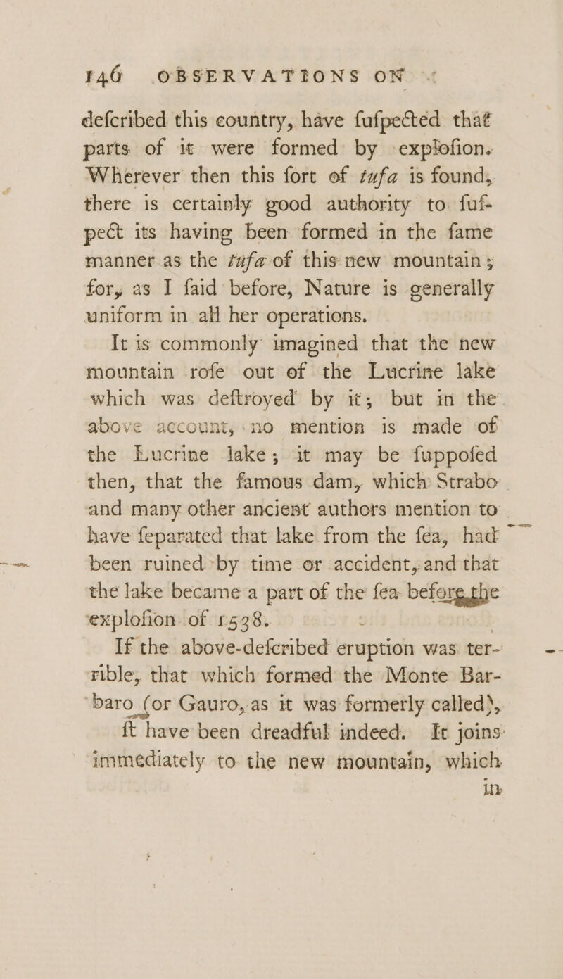 defcribed this country, have fufpected that parts of it were formed by explofion. Wherever then this fort of ¢ufa is found, there is certainly good authority to. fuf- pect its having been formed in the fame manner as the ¢ufa of this new mountain ; for, as I faid before, Nature is generally uniform in all her operations. It is commonly imagined that the new mountain rofe out of the Lucrine lake which was deftroyed by it; but in the. above account,;:no mention is made of the Eucrine lake; it may be fuppofed then, that the famous dam, which Strabo: and many other anciest authors mention to have feparated that lake from the fea, had ~ been ruined by time or accident,-and that the lake became a part of the fea beforg phe explofion of 1538. | If the above-defcribed eruption was ter- rible, that which formed the Monte Bar- ‘baro (or Gauro, as it was formerly called), {t have been dreadful indeed. It joins: immediately to the new mountain, which Lh: