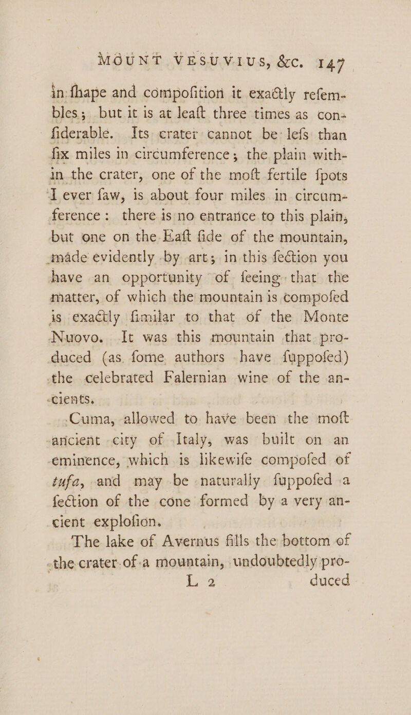 in fhape and compofition it exa@ly refem- bles; but it is at leaft three times as cons fiderable. Its crater cannot be: lefs than fix miles in circumference; the plain with- in the crater, one of the moft fertile fpots IT ever faw, is about four miles in circum- ference: there is no entrarice.to this plain, but one on the Eaft fide of the mountain, made evidently -by art; in this fetion you have an opportunity of feeing that the matter, of which the mountain is compofed is exactly fimilar to that of the Monte Nuovo. It was this mountain that. pro- duced (as. fome authors have fuppofed) the celebrated Falernian wine of the an- cients. -Cuma, allowed to. have been the moft aricient city of Italy, was built on an eminence, which is lkewife compofed of tufa, and may be naturally fuppofed .a fection of the cone formed by a vate an- cient explofion. The lake of Avernus fills the lsgttov of -the-crater-of:a mountain, undoubtedly pro- | duced