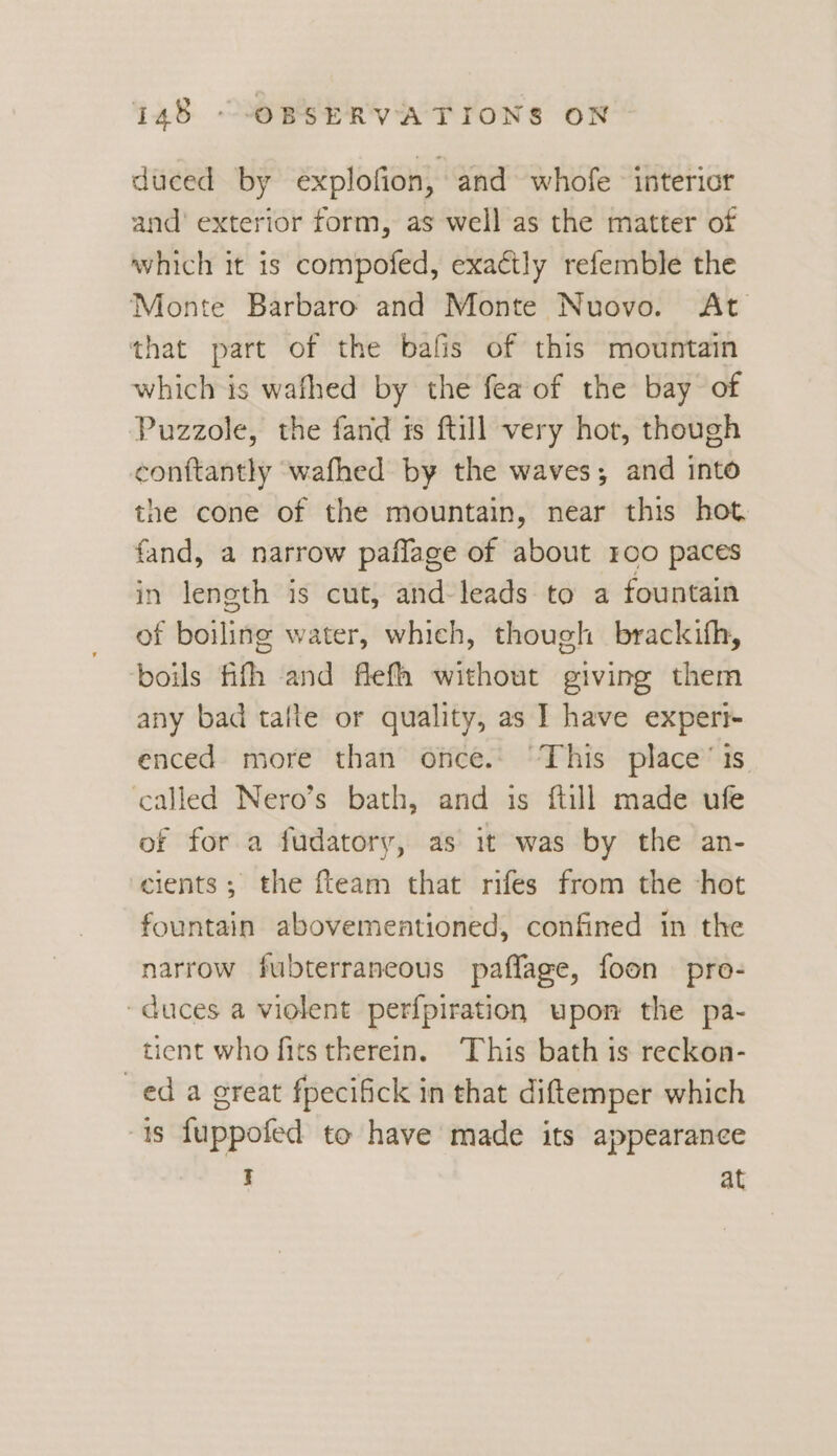 duced by explofion, and whofe interior and’ exterior form, as well as the matter of which it is compofed, exactly refemble the Monte Barbaro and Monte Nuovo. At that part of the bafis of this mountain which is wafhed by the fea of the bay of Puzzole, the fand is ftill very hot, though conftantly wafhed by the waves; and into the cone of the mountain, near this hot fand, a narrow paflage of about roo paces in length is cut, and-leads to a fountain of boiling water, which, though brackifh, boils fifth and flefh without giving them any bad tafte or quality, as I have experi enced. more than once. This place’ is ‘called Nero’s bath, and is ftill made ufe of for a fudatory, as it was by the an- cients; the fteam that rifes from the ‘hot fountain abovementioned, confined in the narrow fubterraneous paflage, foon pro- duces a violent perfpiration upon the pa- tient who fits therein. This bath is reckon- ed a great fpecifick in that diftemper which is fuppofed to have made its appearance I at