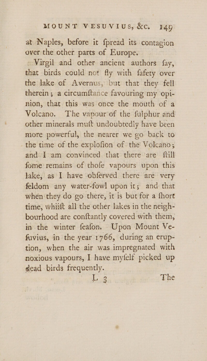 at Naples, before it fpread its contagion over the other parts of Europe. - Virgil and other ancient authors fay, that birds could not fly with fafety over the lake of Avernus, but that they fell therein; a circumftance favouring my opi- nion, that this was once the mouth of a Volcano. The vapour of the fulphur and other minerals muft undoubtedly have been more powerful, the nearer we go back to the time of the explofion of the Volcano; and» 1 am convinced that there are ftill fome remains of thofe vapours upon this lake, as I have obferved there are very feldom any water-fowl upon it; and that when ‘they do go there, it is but for a fhort time, whiift all the other lakes in the neigh- bourhood are conftantly covered with them, in the winter feafon. Upon Mount Ve- fuvius, in the year 1766, during an erup- tion, when the air was impregnated with noxious vapours, I have myielf picked up dead -birds frequently. L 3 The