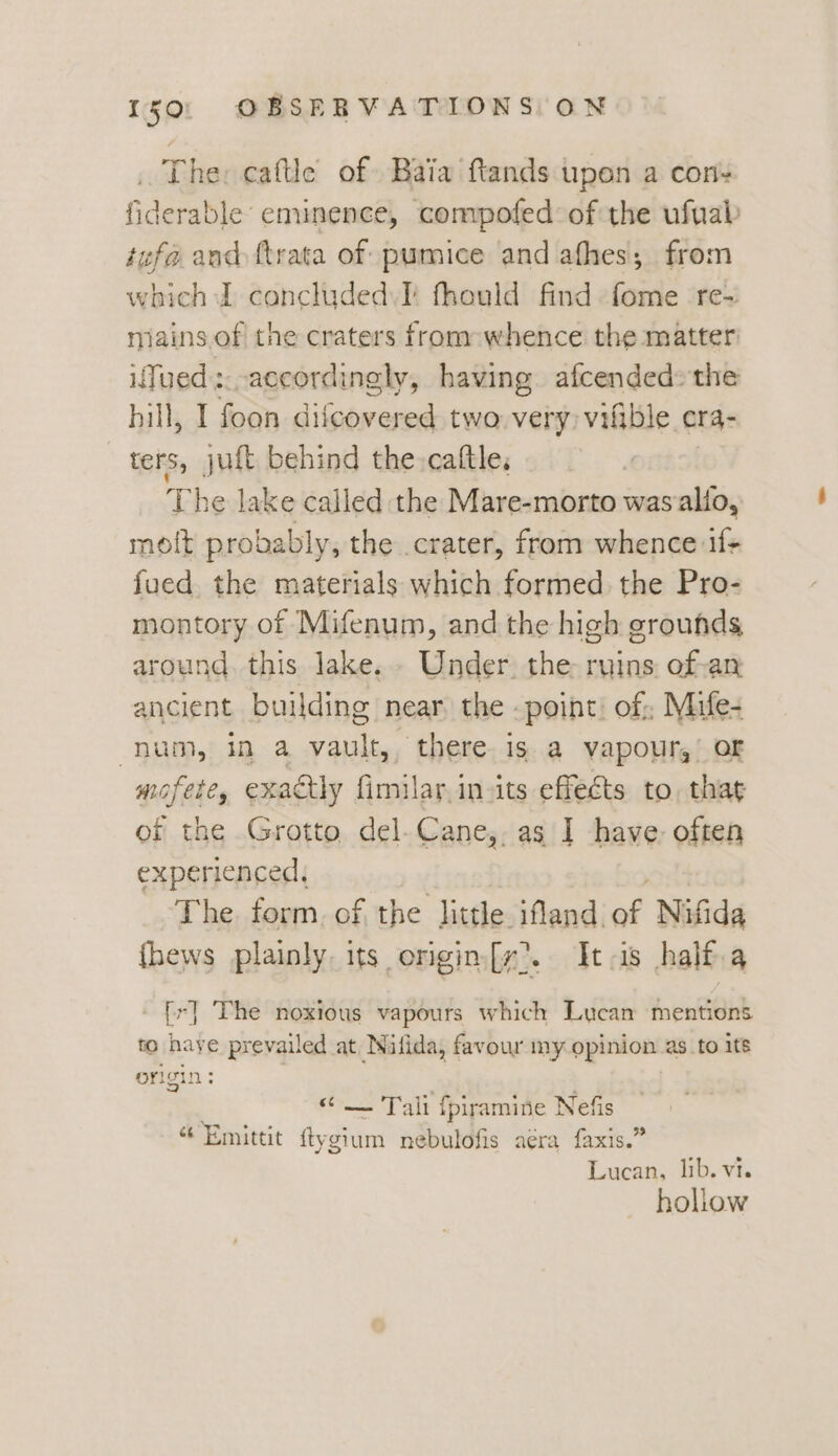The: caftle of Baia ftands upen a con- fiderable eminence, compofed of the ufuab tefa and ftrata of pumice and afhes; from which J concluded. I fhould find fome re- iains. of the craters from: whence the matter iTued accordingly, having afcended» the hill, I foon diicovered two very: vifible org- ters, juft behind the. cattle, The lake called the Mare-morto was alio, molt probably, the crater, from whence if+ fued the materials which formed the Pro- montory of Mifenum, and the high grounds around. this lake. . Under. the ruins. of-an ancient building near the - point: of; Mife- num, in a vault, there is a vapour,’ or mofete, exactly fimilar.in its effects to, that of the Grotto del.Cane,, as I have: often experienced, The form. of the little ifland. v Nifida {hews plainly. its origin[y’. tas half.a {r] The noxious vapours which Lucan mentions to haye prevailed at Nifida, favour my opinion as_to its origin: — Tali fpiramine Nefis «“ Emittit te nebulofis aera faxis.” Lucan, lib. vt. hollow