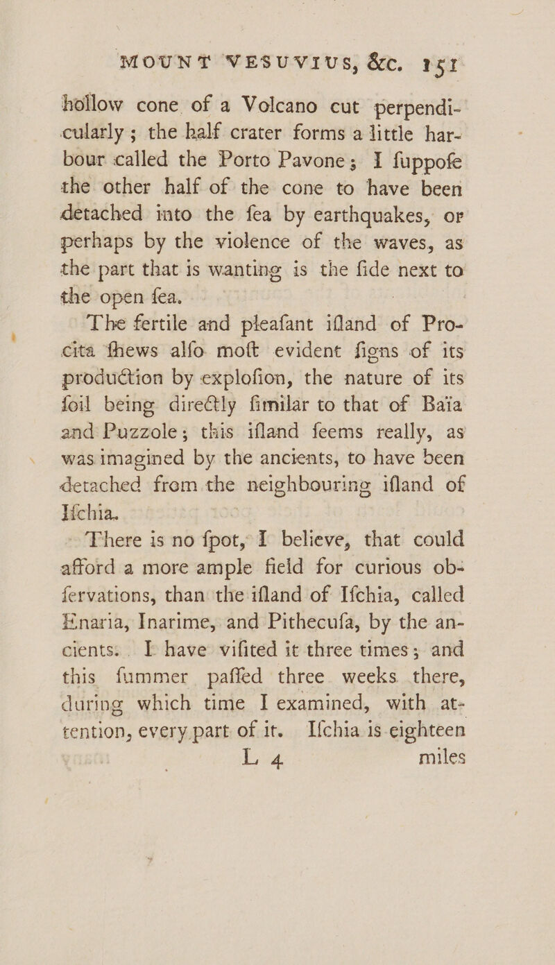 hollow cone of a Volcano cut perpendi- cularly ; the half crater forms a little har- bour called the Porto Pavone; I fuppofe the other half of the cone to have been detached into the fea by earthquakes, or perhaps by the violence of the waves, as the part that is wanting is the fide next to the open fea. The fertile and pleafant ifland : Pro- cita fhews alfo moft evident figns of its production by explofion, the nature of its foil being dire€tly fimilar to that of Baia and Puzzole; this ifland feems really, as was. imagined by the ancients, to have been demubed from ie neighbouring ifland of Iichia. ~ There is no fpot, I believe, that could afford a more ample field for curious ob- fervations, than the ifland of Ifchia, called E.naria, Inarime, and Pithecufa, by the an- cients... I have vifited it three times; and this fummer paffed three weeks there, during which time I examined, with at- tention, every part of it. Ifchia is eighteen ae miles