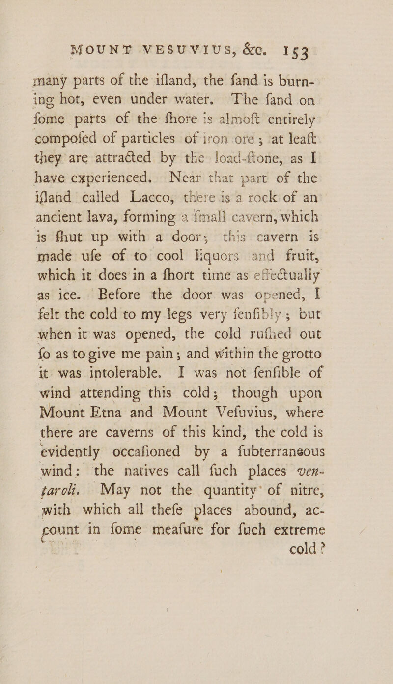 many parts of the ifland, the fand is burn- ing hot, even under water. The fand on fome parts of the fhore is almoft entirely compofed of particles of iron ore ; ‘at leaft they are attracted by the load-ftone, as I have experienced. Near that part of the ifland called Lacco, there.is a rock of an ancient lava, forming a {mall cavern, which is fhut up with a door; this cavern is made ufe of to cool liquors and fruit, which it does in a fhort time as effectually as ice.. Before the door was opened, I felt the cold to my legs very fenfibly ; but when it was opened, the cold rufied out fo as togive me pain; and within the grotto it was intolerable. I was not fenfible of wind attending this cold; though upon Mount Etna and Mount Vefuvius, where there are caverns of this kind, the cold is evidently occafioned by a fubterraneous wind: the natives call fuch places ven- taro. May not the quantity of nitre, with which all thefe places abound, ac- ount in fome meafure for fuch extreme cold ?