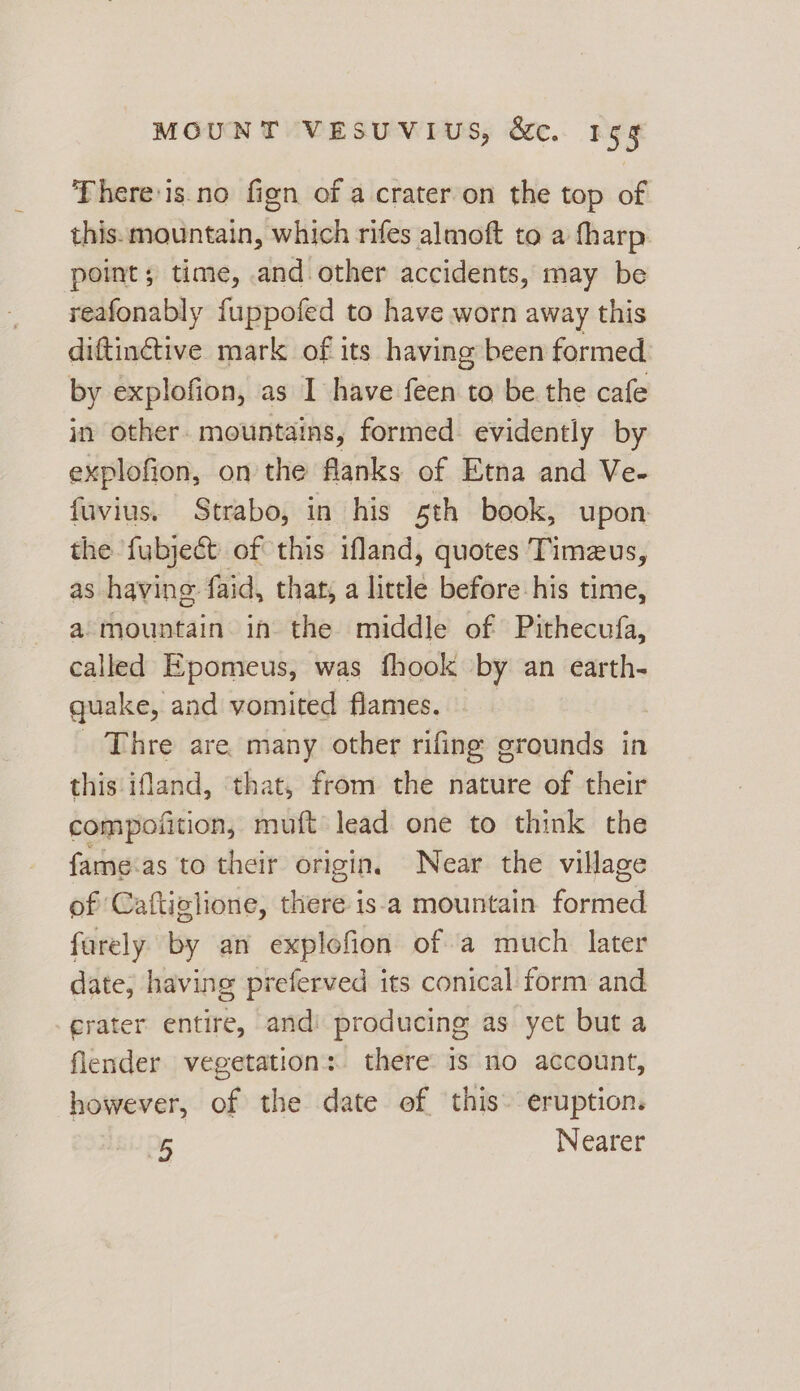 There'is.no fign of a crater on the top of this. mountain, which rifes almoft to a fharp. point; time, and other accidents, may be reafonably fuppofed to have worn away this diftinctive mark of its having been formed by explofion, as I have feen to be the cafe in other. mountains, formed evidently by explofion, on the flanks of Etna and Ve- fuvius. Strabo, in his sth book, upon the fubjecét of this ifland, quotes Timeus, as having. faid, that, a little before his time, a mountain in the middle of Pithecufa, called Epomeus, was fhook by an earth- quake, and vomited flames. Thre are many other rifing grounds in this ifland, ‘that, from the nature of their compofition, muft lead one to think the fame.as to their origin. Near the village of Caftiglione, aie is%a mountain formed farely by an explofion ofa much later date; having preferved its conical form and rater entire, andi producing as yet but a flender vegetation: there is no account, however, of the date of this. eruption. 25 Nearer