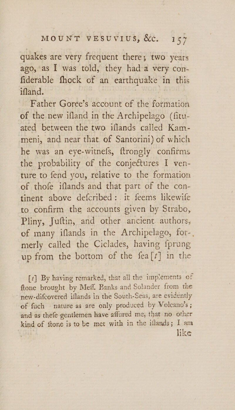 quakes are very frequent there; two years ago, as I was told, they had-a very con- fiderable fhock of an earthquake in this iland. ae e PRES 4 Father Goree’s account of the formation of the new ifland in the Archipelago (fitu- ated between the two iflands called Kam- meni, and near that. of Santorini) of which he was an eye-witnefs, ftrongly confirms the probability of the conjectures I ven- ture to fend you, relative to the formation of thofe iflands and that part of the con- tinent above defcribed: it feems likewife to confirm the accounts given by Strabo, Pliny, Juftin, and other ancient authors, of many iflands in the Archipelago, for-, merly called the Ciclades, having fprung up from the bottom of the fea[¢] in the [¢] By having remarked, that all the imp:ements of ftone brought by Meff. Banks and Solander from the new-difcovered iflands in the South-Seas, are evidently of fuch nature as are only produced by Volcano’s ; and as thefe gentlemen have aflured me, that no other kind of {tone is to be met with in the iflands; I am | like