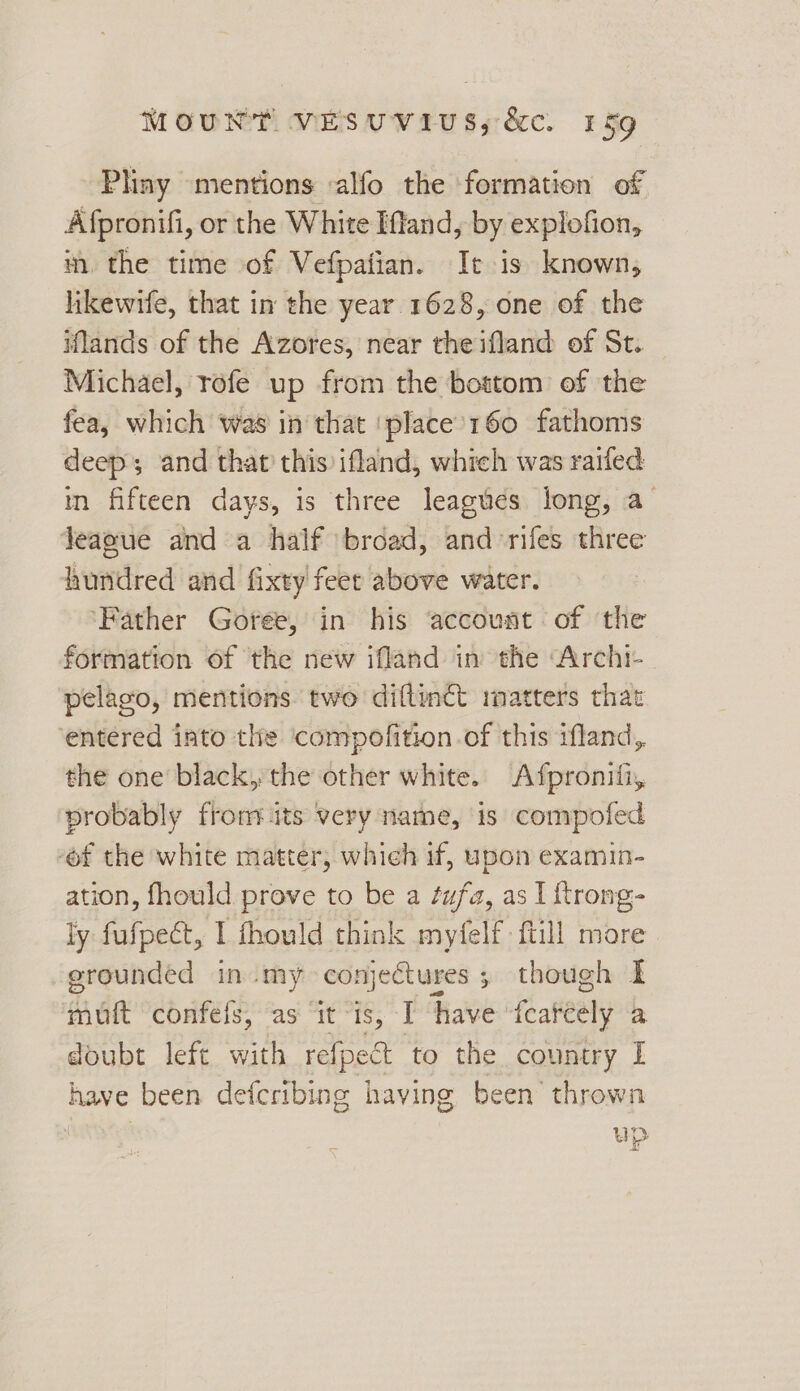 Pliny mentions -alfo the formation of Afpronifi, or the White Iffand, by explofion, m. the time of Vefpatian. It is known, likewife, that in the year 1628, one of the iflands of the Azores, near the ifland of St. Michael, rofe up from the bottom of the fea, which was in that ‘place’160 fathoms deep and that this ifland, which was railed in fifteen days, is three leagues long, a Jeaoue and a half broad, and rifes three hundred and fixty feet above water. ‘Father Goree, in his ‘account of the formation of the new ifland in the “Archi- pelago, mentions two diftinct rmatters that entered into the compofition.of this ifland, the one black, the other white. Afpronifi, probably from its very name, is compofed ‘of the white matter, which if, upon examin- ation, fhould prove to be a ¢ufa, as I {trong- ly fufpect, I thould think myfelf ftill more grounded in my conjectures ; though I muit confels, as ‘it “is, I have feateely a doubt left with refpect to the country I have been defcribing having been thrown Wn = bad 1s