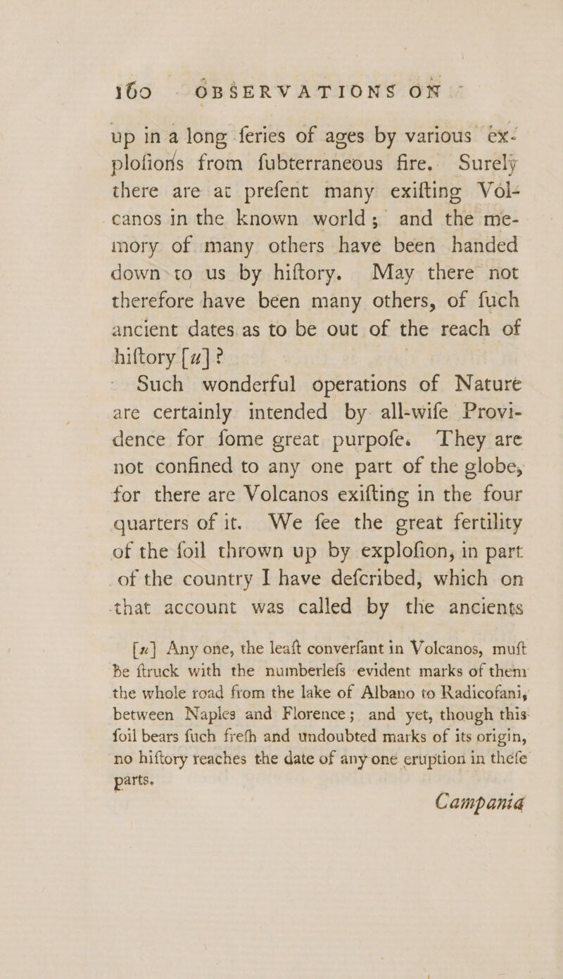 up in a long feries of ages by various ex- plofions from fubterraneous fire. Surely there are ac prefent many exifting Vol- canos in the known world; and the me- mory of many others have been handed down>to us by hiftory. May there not therefore have been many others, of fuch ancient dates.as to be out of the reach of hiftory [#]? | Such wonderful operations of Nature are certainly intended by: all-wife Provi- dence for fome great purpofe.s They are not confined to any one part of the globe, for there are Volcanos exifting in the four quarters of it. We fee the great fertility of the foil thrown up by explofion, in part of the country I have defcribed, which on that account was called by the ancients [x] Any one, the leaft converfant in Volcanos, mutt Be ftruck with the numberlefs evident marks of them the whole road from the lake of Albano to Radicofani, between Naples and Florence; and yet, though this foil bears fuch frefh and undoubted marks of its origin, no hiftory reaches the date of any one eruption in thefe parts. Campania