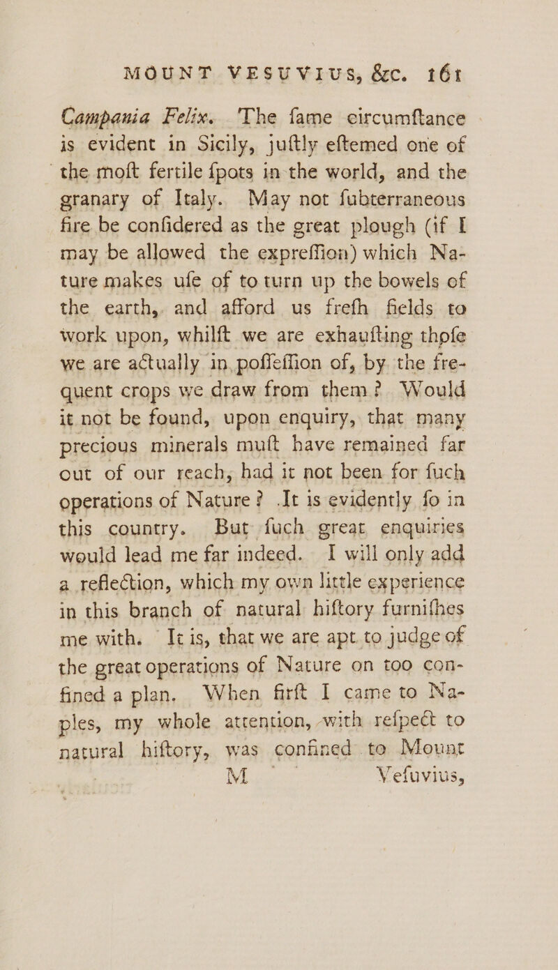 Campania Felix. 'The fame circumftance is evident in Sicily, juftly eftemed one of the moft fertile {pots in the world, and the granary of Italy. May not fubterraneous fire be confidered as the great plough (if I may be allowed the gunreifion) which Na- ture makes ufe of to turn up the bowels of the. Gatti, and afford us frefh fields to work upon, whilft we are exhaufling thpfe we are actually in, poffeffion of, by. the fre- quent crops we draw from them? Would it not be found, upon enquiry, that many precious minerals muft have remained far out of our reach, had it not been for fuch operations of Nature? It is evidently fo in this country. But fuch great enquires would lead me far indeed. I will only add a reflection, which my own little experience in this branch of natural hiftory furnifhes me with. It is, that we are apt. to judge of the great operations of Nature on too con- fined a plan. When firft I came to Na- ples, my whole attention, with refpect to natural hiftory, was confined to Mount eer Vefuvius,
