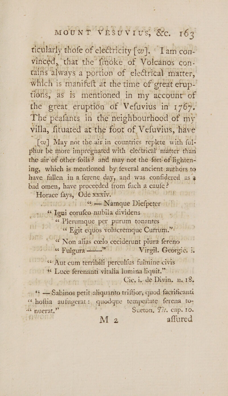 ticulaily thofe of electricity feo}. ‘Tam con- vincéd, ' that the’ fmoke of Volcanos Con- tains always a portion of electrical matter, which Vis manifeft at the time of great erup- tions, as is mentioned in my accotinr’ of the great, eruption of Vefuvius in 1764, The peafants in the neighbourhood of my villa, fituated at the foot of, Vefuvius, have [ev] May not the. air in countries replete with ful: phur be more impregnated with electrical matter than the air of other foils? anid may not the fort of lighten- ing, which is mentioned by feveral ancient aithdss to have fallen in a ferene day,, and was confidered as a bad omen, have proceeded from fuch a caule? ‘giteas Horace fays, a XXXIV. ) ; «© Namque Diefpeter +. Igni a nubila dividens..... ... aa os Plerumque per purum tonantes- “« Egit equos volticremque Currum.”! ‘“¢ Non alias ccelo ceciderunt plura fereno “ Fuloura + mes #3 vi iro. Georgic. i. on 6G Rik cum Cea perculfus fulmine civis res Luce ferenanti vitalia lumina liquit.” Cic. i..de Divin. n..18. | ~— Sahisies petit: aliquanto triftior, quod facrificants a olka autugerat :, quodque tempeitate ferena to- “¢ nuerat,”” Sueton, Zit, cap. 10. M 2 affured