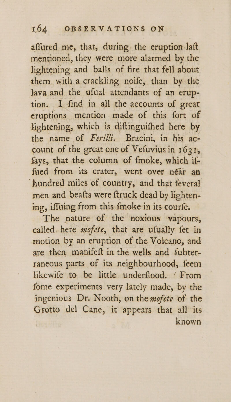 affured me, that, during. the eruption laft mentioned, they were more alarmed by the lightening and balls of fire that fell about them with a crackling noife, than by the Java and the ufual attendants of an erup- tion. I find in all the accounts of great eruptions mention made of this fort of lightening, which is diftinguifhed here by the name of Feri//. Bracini, in his ac- count of the great one of Vefuvius in 1631, fays, that the column of fmoke, which if- fued from its crater, went over néar an ‘hundred miles of country, and that feveral men and beatts were ftruck dead by lighten- ing, iffuing from this fmoke in its courfe. The nature of the noxious vapours, called. here mofete, that are ufually fet in motion by an eruption of the Volcano, and are then manifeft in the wells and fubter- raneous parts of its neighbourhood, feem likewife to be little underftood. ‘ From fome experiments very lately made, by the ingenious Dr. Nooth, on the mofete of the Grotto del Cane, it appears that all its known