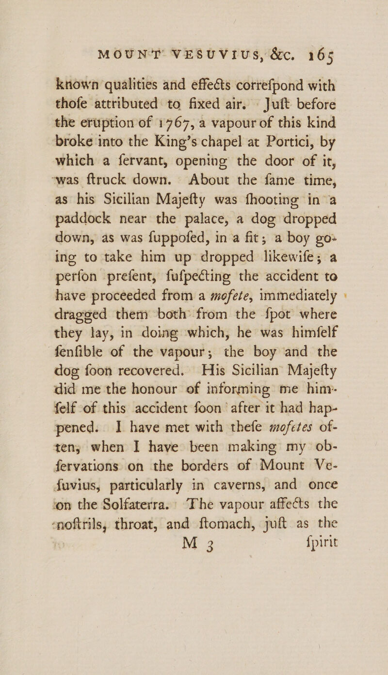 known qualities and effects correfpond with thofe attributed to fixed air. — Juft before the eruption of 1767, a vapour of this kind ‘broke into the King’s chapel at Portici, by which a fervant, opening the door of it, ~was ftruck down. About the fame time, as his Sicilian Majefty was fhooting ina paddock near the palace, a dog dropped down, as was fuppofed, in a fit; a boy go» ing to take him up’ dropped likewife; a perfon prefent, fufpecting the accident to have proceeded from a mofete, immediately dragged them both from the fpot where they lay, in doing which, he was himfelf fenfible of the vapour; the boy and the dog foon recovered. His Sicilian Majefty did me the honour of informing me him- felf of this accident foon’ after it had hap- pened. I have met with thefe mofetes of- ten, when I have been making my ob- fervations on the borders of Mount Ve- fuvius, particularly in caverns, and once on the Solfaterra.’ The vapour affects the ‘noftrils, throat, and ftomach, juft as the | ME 2 {pirit =