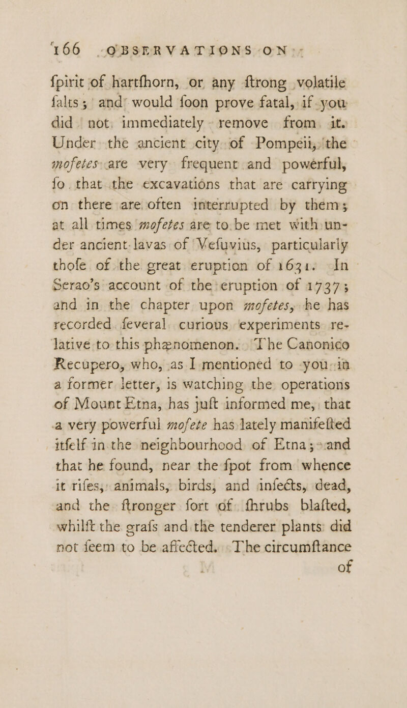 fpirit of hartfhorn, or any ftrong volatile falts;' and’ would foon prove fatal, if you did not. immediately. remove from. it. Under the ancient city of Pompeii,/the | mofetes are very frequent and powerful, fo. that the excavations that are carrying on there are often interrupted by thems at all times mofetes are to.be met with:un- der ancient.lavas of Vefuvius, particularly thofe of the great eruption of 1631. In» Serao’s account of the:eruption of 1737; and in the chapter upon mofetes, he has recorded. feveral. curious experiments. re- lative to this phenomenon... The Canonico Recupero, who, as I mentioned to -you-in a former jetter, 1s watching the operations of Mount Etna, has juft informed me, that a very powerful mofete has lately manifefted itfelf in.the neighbourhood of Etna;-:and that he found, near the fpot from whence it rifes;; animals, birds, and anfects, dead, and the ftronger fort of fhrubs blafted, whilft the grafs and.the tenderer plants: did not feem to be affected. The circumftance : of