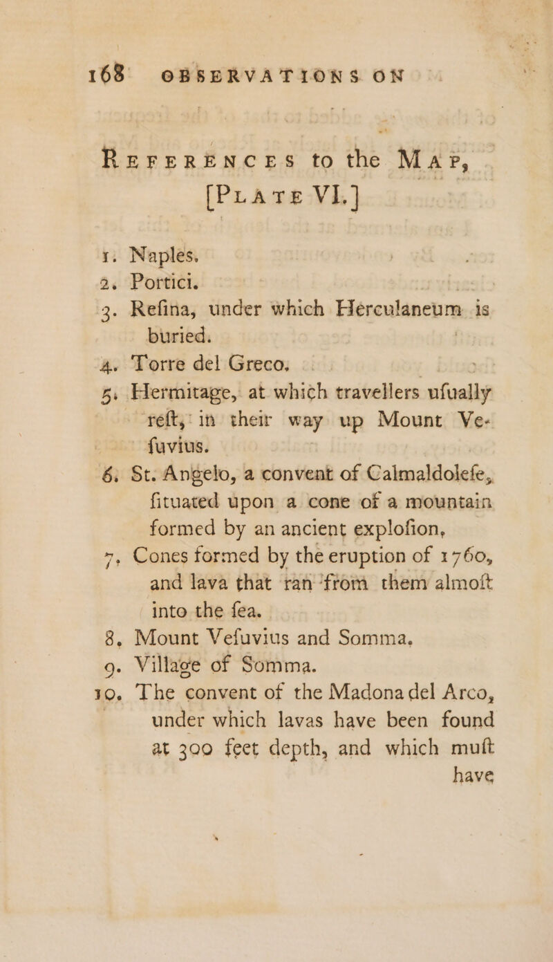 REFERENCES to the Mage, [PLratre VI] 1. Naples. 2, Portici. 3. Refina, under which Herculaneum is buried. 4. Torre del Greco, yet 5, Hermitage, at which travellers ufvally reft,'in their way up Mount Ve- fuvius. 6, St. Angelo, a convent of Calmaldolefe, fituated upon a cone of a mountain formed by an ancient explofion, +, Cones formed by the eruption of 1760, and lava that ran from them almoft into the fea. 8, Mount Vefuvius and Somma. 9. Village of Somma. 10. The convent of the Madonadel Arco, under which lavas have been found at 300 feet depth, and which muft have