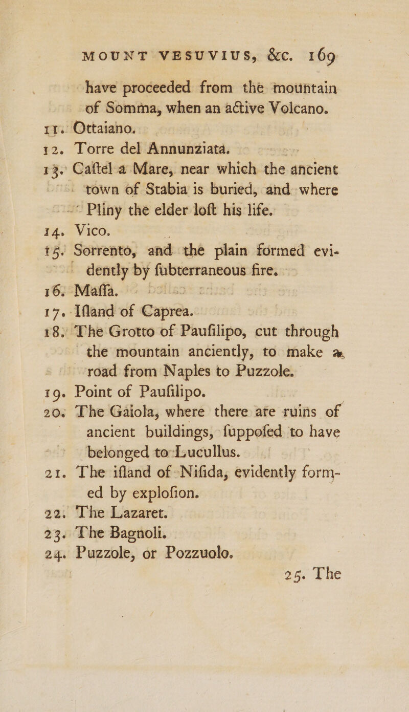 If 12. 13. I4. 16. ve e? 20. 22. 23. MOUNT VESUVIUS, &amp;c. 169 have proceeded from the mountain of Somma, when an active Volcano. Torre del Annunziata. Vico. 5 Sorrento, and the plain formed evi- Maffaa The Grotto of Paufilipo, cut through the mountain anciently, to make @ road from Naples to Puzzole. Point of Paufilipo. The Gaiola, where there ate ruins of ancient buildings, fuppofed to have belonged to:Lucullus. The ifland of -Nifida, evidently form- ed by explofion. | The Lazaret. The Bagnoli. Puzzole, or Pozzuolo,
