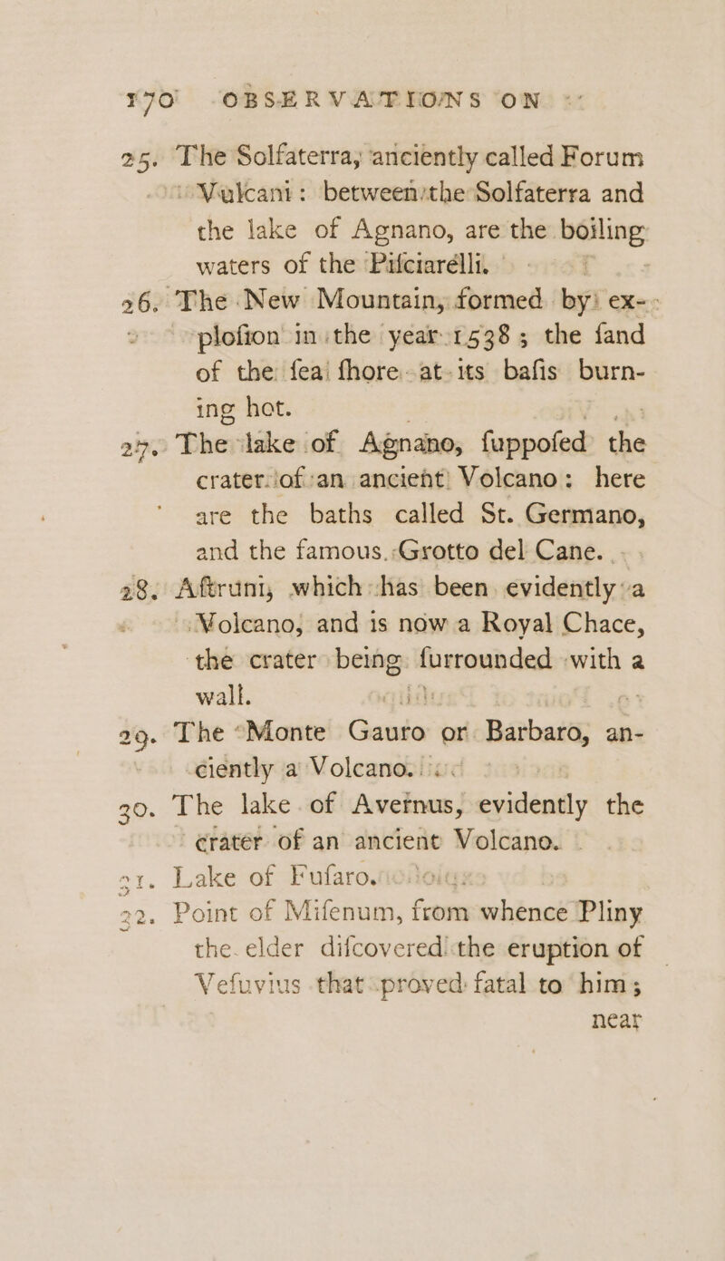 ~Valeant: between:the Solfaterra and the lake of Agnano, are the boiling waters of the Pifciarélli, plofion inthe year 1538; the fand of the feai fhore.at-its bafis burn- ing hot. craterof:an ancient) Volcano: here are the baths called St. Germano, and the famous.;Grotto del Cane. . -.Molcano, and is now a Royal Chace, ‘the crater being: Deemhent with a wall. ciently a Volcano. < crater of an ancient Volcano. | Lake of Fufaro. Point of Mifenum, from whence Pliny the. elder difcovered: the eruption of Vefuvius that proved fatal to’ him; near