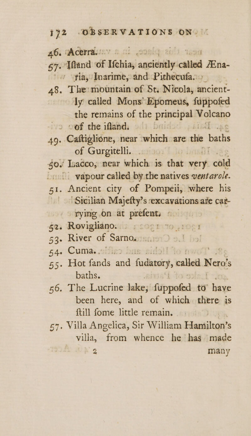 46, “Acerra. | ised 67. Tand ‘of Hei asi ced /Ena- .y vtiay Inarime, and Pithecufa.. 48. The: mountain of St. Nicola, 2 ancient- dy called Mons’ Epomeus, fuppofed the remains of the Sevie bi Maieano oof the ifland. b 49. Caftiglione, near leriuele are the baths of Gurgitelli. $0. Isacco, near which is that aed “cold /. vapour called by the natives ventarole. 51. Ancient city of Pompeii, where his Sicilian Majefty’s excavations ate cat- rying on at prefents «— 52-6 Rovigliano. | ¢ SOETLIO OCT 53. River of Samoa sc.: L hol 64. Cuma. oie: foil” 55. Hot fands and fadatory, called Nero baths. 56. The Lucrine lake; fippoled to’ have been here, and of which. there is ftill fome little remain. 57. Villa Angelica, Sir William Sinisa? S villa, from whence he has made cg many