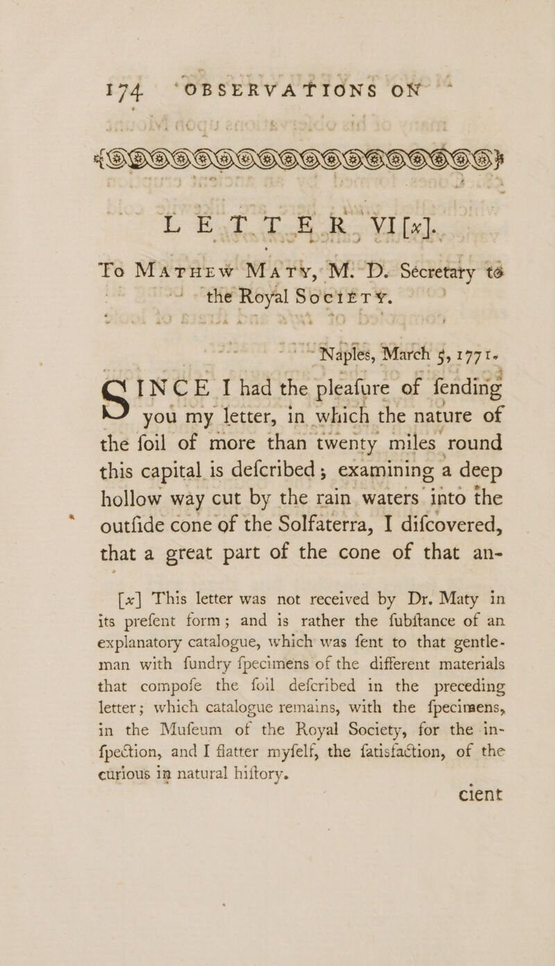 {SOGGGGHGHGHHHO HOH 99g} iL ea, Sich Ro VI [x]. To Marurw WEP, M.D. Secretary té | Dieu he ite “Naples, March 99177 T+ S IN C 7 J had the pleafure ‘of fending you my letter, in which the nature of iad this capital is defcribed ; examining a deep hollow way cut by the rain waters into the outfide cone of the Solfaterra, I difcovered, that a great part of the cone of that an- [~] This letter was not received by Dr. Maty in its prefent form; and is rather the fubftance of an explanatory catalogue, which was fent to that gentle- man with fundry fpecimens of the different materials that compofe the foil defcribed in the preceding letter; which catalogue remains, with the fpecimens, in the Mufeum of the Royal Society, for the in- fpection, and I flatter myfelf, the fatisfaction, of the curious 1m natural hiftory. cient