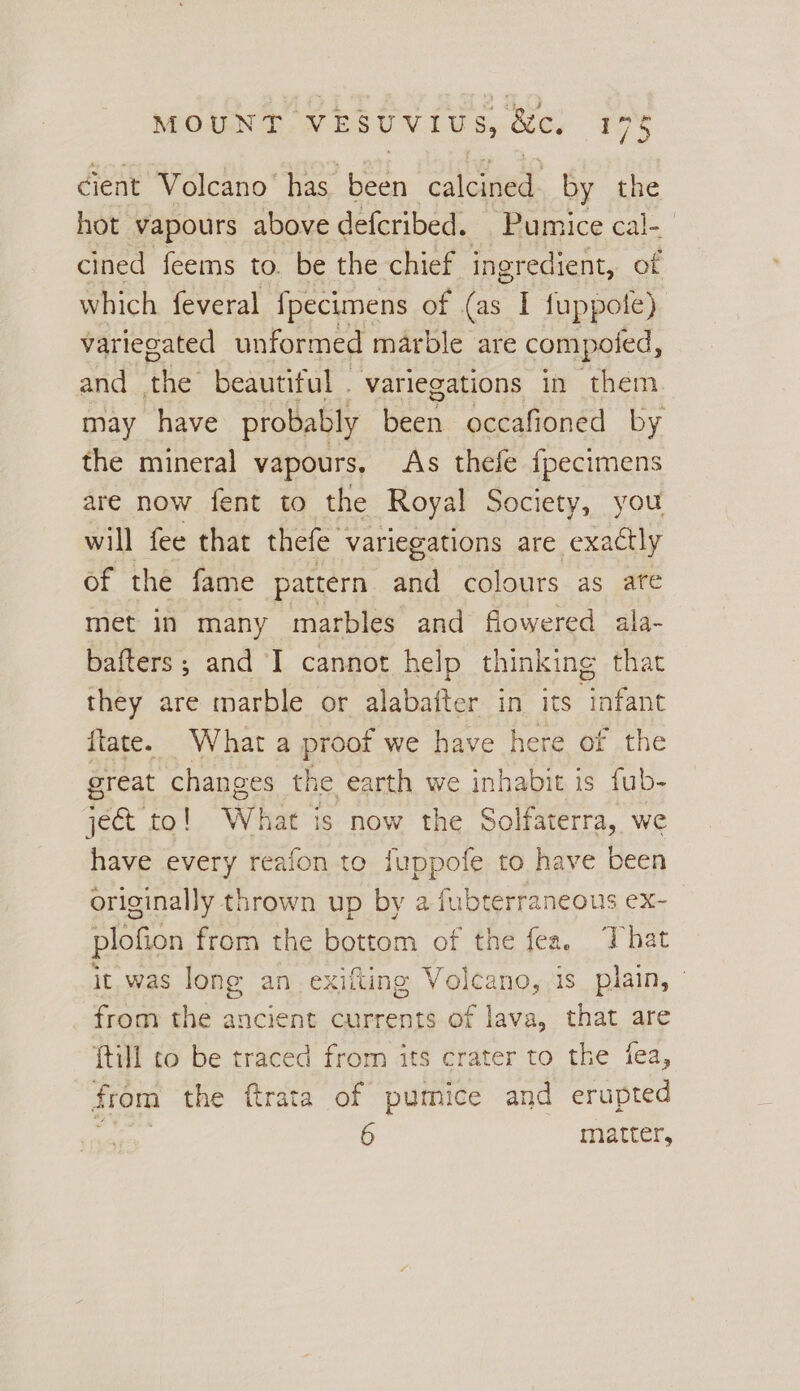 ma cient Volcano has been calcined. by the hot vapours above defcribed. Pumice cal-_ cined feems to. be the chief ingredient, of which feveral {pecimens of (as I fuppole) variegated unformed marble are compoied, and ins beautiful . variegations in them may have probably Been occafioned by the mineral vapours, As thefe {pecimens are now fent to the Royal Society, you will fee that thefe variegations are exactly of the fame pattern aiid colours as ate met in many marbles and flowered ala- bafters; and I cannot help thinking that they are marble or alabafter in its infant ftate. What a proof we have here of the great changes the earth we inhabit is fub- ject to! Wh jat is now the Solfaterra, we have every reafon to fuppofe to have been originally thrown up by a fubterraneous ex- plofion from the bottom of the fea, That it. was long an exifting Volcano, is plain, - from the ancient currents of lava, that are {till to be traced from its crater to the iea, from the ftrata of pumice and erupted 6 matter,
