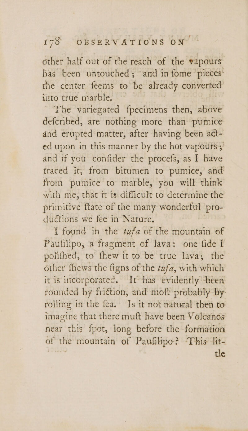 other half out of the reach of the vapours has been untouched ; and in fome pieces: the center feems to be already convert into true marble. ~ The variegated fpecimens then, above defcribed, are nothing more than pumice and erupted matter, after having been act- ed upon in this manner by the hot vapours ;' and if you confider the procefs, as I have traced it, from bitumen to pumice, and from pumice to marble, you will think with me, that rt 1s difficult to determine the primitive ftate of the many wonderful pro- du€tions we fee in Nature. | 1 found ih the ¢ufa of the mountain of Paufilipo, a fragment of lava: one fide I polifhed, to fhew it to be true lava; the other fhews the figns of the ¢afz, with which it is itcorporated, It~has ‘evidently been rounded by friction, and moft probably by: rolling in the fea. Is it not natural then to imagine that there muft have been Volcanos near this fpot, long before the formation of the mountain of Paufiltpo? -This lit- tle