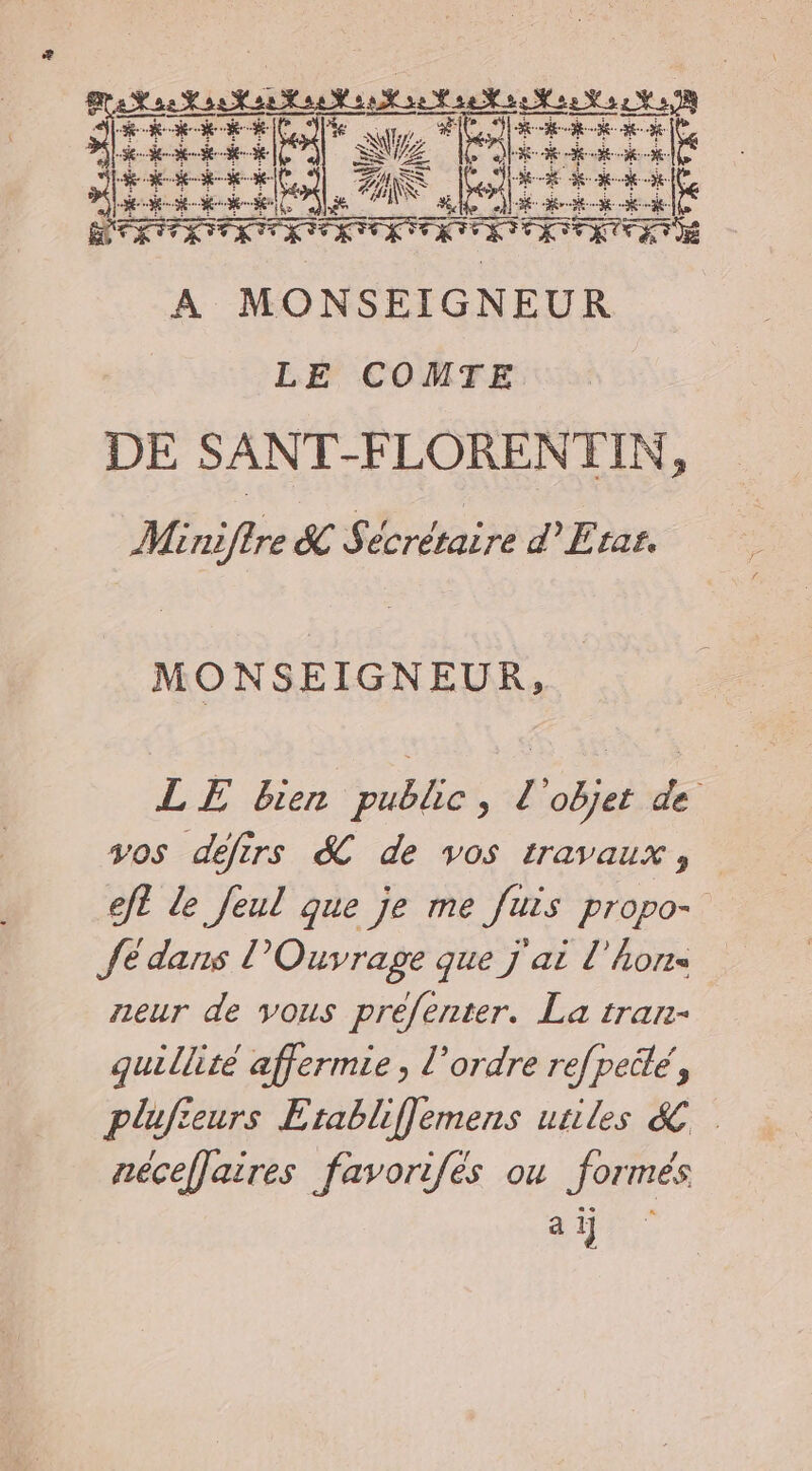 rte etes a HT - RAR ve Pt $ AS ' MAL ÉHR. A MONSEIGNEUR LE COMTE DE SANT-FLORENTIN, Minifire &amp; Sécrétaire d'Etar. MONSEIGNEUR, LE bien public, L'objet de vos défirs &amp; de vos travaux, eft de Jeul que je me fuis propo- Je dans l’Ouvrage que j'ai l'horrs neur de vous préfenter. La tranr- quillité affermie , l’ordre refpeité, plufieurs Etabliffemens utiles &amp; néceffaires favorifés ou formés a ij