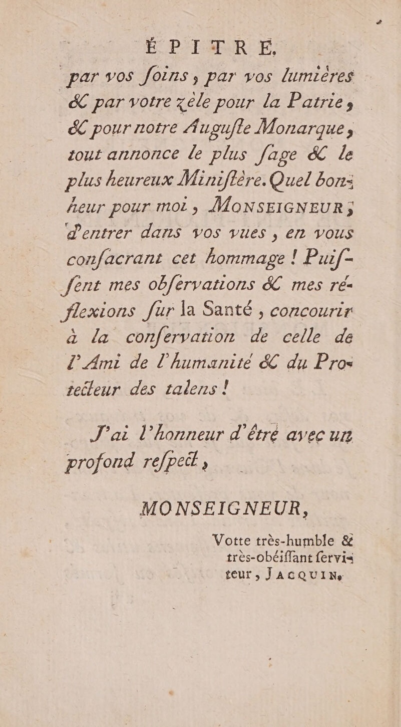 É P'I MUR EE, par vos foins, par vos lumières &amp; par votre zele pour la Patrie, &amp; pour notre Augufle Monarque, tout annonce de plus fage &amp; le plus heureux Miniflère. Quel bon: Aeur pour mot; ÎMONSEIGNEUR,; entrer dans vos vues , en vous confacrant cet hommage ! Puif- fent mes obfervations &amp;C mes ré- flexions fur la Santé , concourir à la confervation de celle de L' Ami de l'humanité &amp; du Pros tecleur des talens ! J'ai l'honneur d'être avec un profond refpeit MONSEIGNEUR, Votte très-humble &amp; très-obéiffant fervis teur ; JACQUIRNe