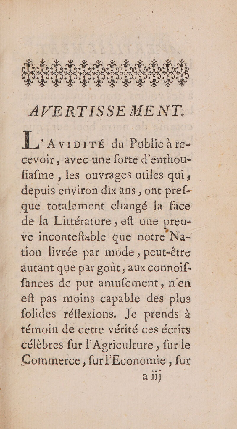 sens s AVERTISSE MENT. L. AVIDITÉ du Public àre- cevoir, avec une fofte d’enthou- fiafme , les ouvrages utiles qui; dépuis environ dix ans, ont pref= que totalement changé ja face de la Littérature , eft une preu- ve inconteftable que notre Na- tion livrée par mode , peut-être autant que par goût, aux connoif- fances de pur amufement, n'en eft pas moins capable des plus folides réflexions. Je prends à témoin de cette vérité ces écrits célèbres fur l'Agriculture , fur le Commerce, fur l'Economie, fur a ii}