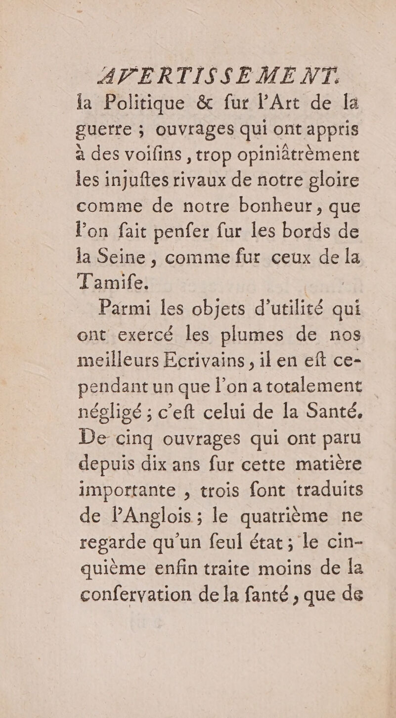 la Politique &amp; fur PArt de la guette ; ouvrages qui ont appris à des voifins , trop opiniâtrèment les injuftes rivaux de notre gloire comme de notre bonheur, que l’on fait penfer fur les bords de la Seine , comme fur ceux de la Tamife, | Parmi les objets d'utilité qui ont exercé les plumes de nos meilleurs Ecrivains , il en eft ce- pendant un que l’on a totalement négligé ; c’eft celui de la Santé, De cinq ouvrages qui ont paru depuis dix ans fur cette matière importante , trois font traduits de PAnglois ; le quatrième ne regarde qu'un feul état; le cin- quième enfin traite moins de Îa confervation de la fanté , que de