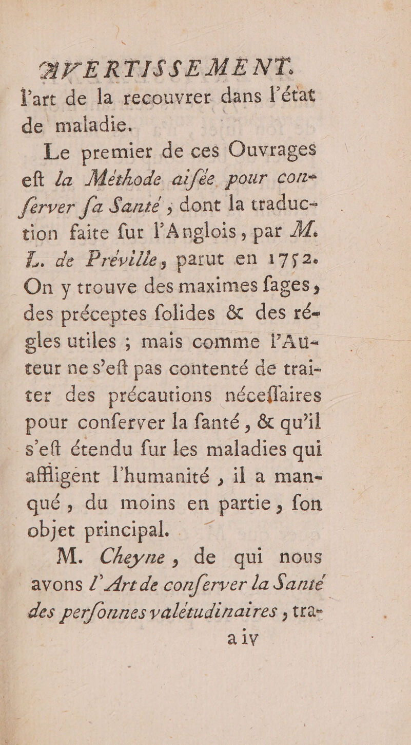 Vart de la recouvrer dans l'état de maladie. Le premier de ces Ouvrages eft /z Méthode aifée pour con Server fa Santé ; dont la traduc- tion faite fur l'Anglois, par 44 L. de Préville,s parut en ET À On y trouve des maximes fages , des préceptes folides &amp; des ré- gles utiles ; mais comme lAu- teur ne s’eft pas contenté de trai- ter des précautions néceflaires pour conferver la fanté, &amp; qu’il _s’eft étendu fur les maladies qui aMigent l'humanité , il a man- qué , du moins en partie, fon objet principal. M. Cheyne, de qui nous avons /’ Art de conferver la Sanié des perfonnes valetudinatres , tra- |
