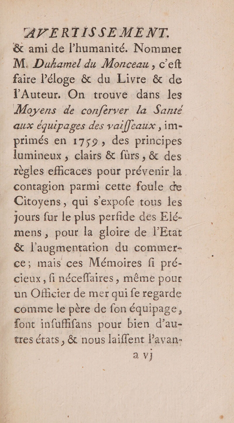 &amp; ami de l’humanité. Nommer M. Duhamel du Monceau, c’eft faire Péloge &amp; du Livre &amp; de lAuteur. On trouve dans les Moyens de conferver la Santé aux équipages des vaifleaux , im- primés en 1759, des principes lumineux, clairs &amp; fürs , &amp; des règles efficaces pour prévenir la. contagion parmi cette foule de Citoyens, qui s'expofe tous les jours fur le plus perfide des Elé- mens, pour la gloire de l'Etat _&amp; l'augmentation du commer- ce; mais ces Mémoires fi pré- cieux , fi néceffaires, même pour un Officier de mer qui fe regarde comme le père de fon équipage, font infufhifans pour bien d’au- tres états, &amp; nous laiffent lPavan- a V]