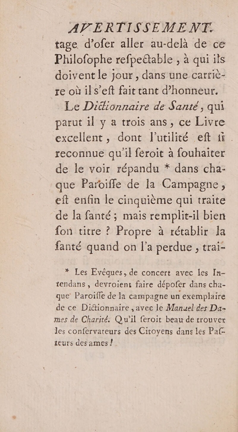 tage d’ofer aller au-delà de ce Philofophe refpeëtable , à qui ils doivent le jour , dans une carric- re oùils’eft fait tant d'honneur. Le Dictionnaire de Santé, qui parut il y a trois ans, ce Livre excellent, dont l'utilité eft ti. reconnue qu'il féroit à fouhaiter de le voir répandu * dans cha- que Paroiffe de la Campagne, eft enfin le cinquième qui traite de la fanté ; mais remplit-il bien fon titre ? Propre à rétablir a fanté quand on l’a perdue , trai- * Les Evêques, de concert avec Îes In- tendans , devroient faire dépofer dans cha- que Paroïille de la campagne un exemplaire de ce Di&amp;ionnaire ,avee le Manuel des Da- mes de Charité. Qu'il feroit beau de trouver les confervateurs des Citoyens dans les Paf- teurs des ames !_