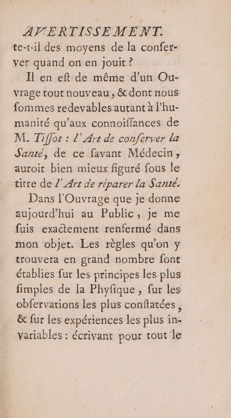 te-t-il des moyens de la confer- ver quand on en Jouit ? Il en eft de même d’un Ou- vrage tout nouveau, &amp; dont nous fommes redevables autant à l’hu- manité qu'aux connoiffances de M. Tiffor : l’ Art de conferver la Santé, de ce favant Médecin, auroit bien mieux figuré fous le titre de /’ Art de réparer la Sante. Dans l'Ouvrage que je donne aujourd’hui au Public, je me fuis exactement renfermé dans mon objet. Les règles qu'on y trouvera en grand nombre font établies fur les principes les plus fimples de la Phyfique , fur les obfervations les plus conftatées ; &amp; fur les expériences les plus in- variables : écrivant pour tout le