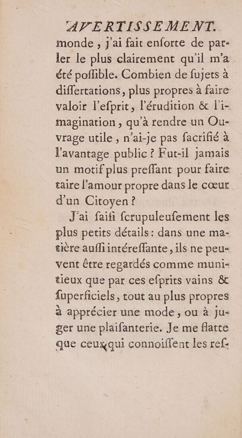 monde , J'ai fait enforte de par- ler le plus clairement qu'il m’a été poflible, Combien de fujets à differtations, plus propres à faire valoir l’efprit, l'érudition &amp; l'i- magination , qu’à rendre un Ou- vrage utile, n’ai-je pas facrifié à l'avantage public ? Fut-il jamais un motif plus preffant pour faire taire l'amour propre dans le cœur d'un Citoyen? J'ai faifi fcrupuleufement les plus petits détails: dans une ma- tière aufliintéreffante , ils ne peu- vent être regardés comme muni- tieux que par ces efprits vains &amp; fuperficiels, tout au plus propres à apprécier une mode, ou à ju- ger une plaifanterie. Je me flatte que ceuxqui connoiflent les ref: