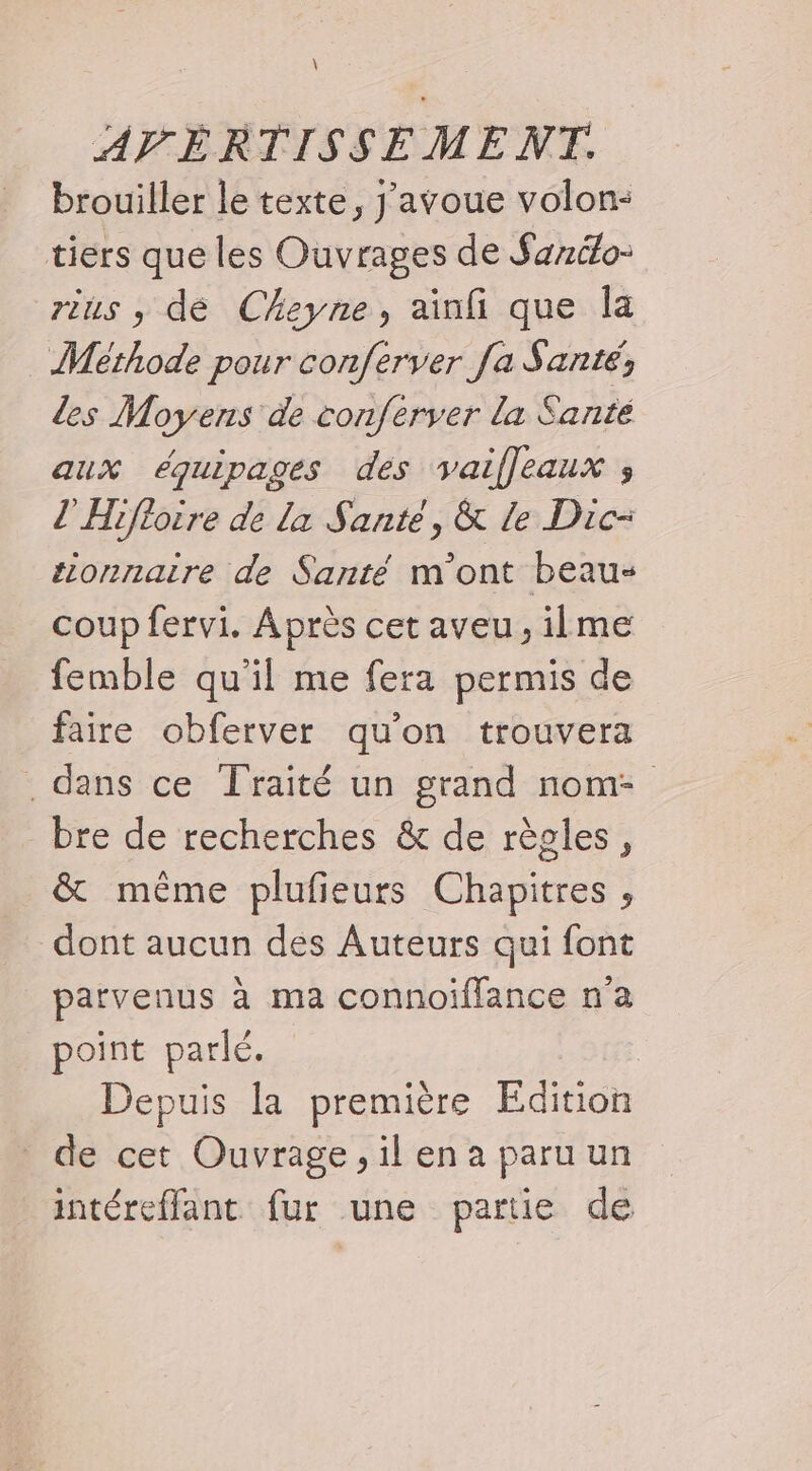 \ AVERTISSEMENT. brouiller le texte, j'avoue volon: tiers que les Ouvrages de Sanélo- rius , dé Cheyne, ainfi que Îa Méthode pour conferver fa S anté les Moyens de conferver la Sante aux équipages des vaifleaux ; l'Hifioire de la Santé, &amp; Le Dic- tionnaire de Santé m'ont beau coup fervi. A près cet aveu, ilme femble qu'il me fera permis de faire obferver qu’on trouvera dans ce Traité un grand nom- bre de recherches &amp; de règles, &amp; même plufieurs Chapitres , dont aucun des Auteurs qui font parvenus à ma connoiflance n'a point parlé. Depuis la première Edition de cet Ouvrage, il en a paru un intéreffant fur une partie de