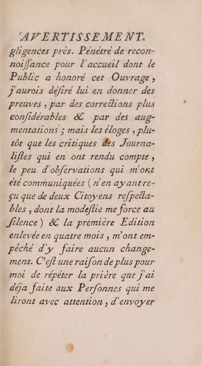 gligences pres. Penèetre de recon- noiflance pour l'accueil dont le Public a honoré cet Ouvrage, J'aurois défire lui en donner des preuves , par des corretlions plus confidérables &amp;C par des aug- mentations ; mais des éloges ; plu- tôt que les critiques des Journa- dfles qui en ont rendu compte, de peu d'obfervations qui m'ont été communiquées (ren ay antre- çu que de deux Citoyens refpeita- bles , dont La modeflie me force au Silence) &amp; la première Edition enlevée en quatre mois , m'ont em péché d'y faire aucun change- ment. C’efl une raif[on de plus pour moi de répéter la prière que j'ai déja faite aux Perfonnes qui me iront avec attention , d'envoyer