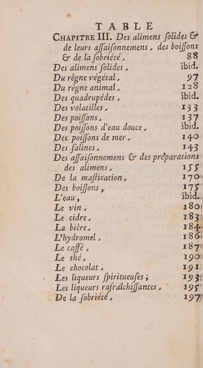 Æ TABLE € de la fobriéte , Des alimens folides , Du régne vegetal , Du règne animal . Des quadrupédes , Des volailles , Des poiflons , Des poiffons d’eau douce , Des. poiffons de mer ; Des falines al 97 123 ibid. 133 137 ibid... 140: 143 des alimens, De la maflication, Des boiflons , L'eau, Le vin s Le cidre, La bitre, L’hydromel ; Le caffe , Le the, Le chocolat , Les liqueurs ons De la fobriété, 1$S 1701 175 ibid.. 180! 183! 1 84 186: 187! 190) 191: 195° 197