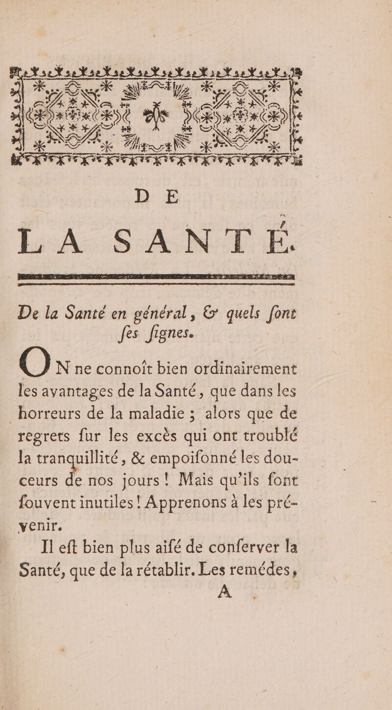 ER KA LXE Eu 3 ES ge es Dr AIN ENS Es D de He NA + az a % ES NZ DTA, À Te De la Santé en général, &amp; quels fre | fes fignes. N ne connoit bien ordinairement les avantages de la Santé, que dans les _ horreurs de la maladie ; alors que de regrets fur les excès qui ont troublé la tranquillité, &amp; empoifonné les dou- ceurs FA nos jours! Mais qu’ils font fouvent inutiles ! Apprenons à les pré- venir. À I! eft bien plus aifé de conferver la Santé, que de la rétablir. Les remédes, À