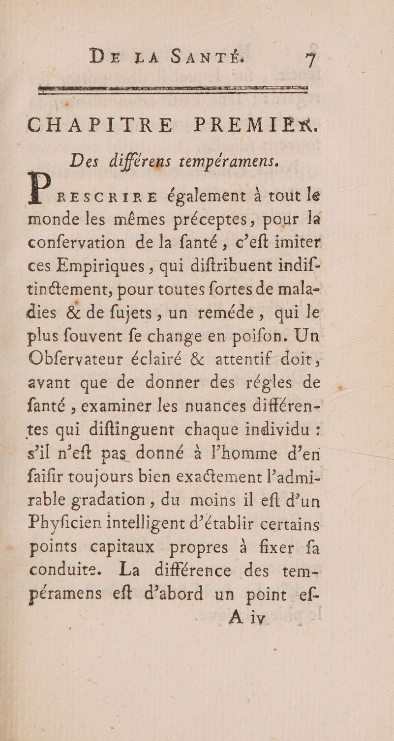 CHAPITRE PREMIER. Des différens tempéramens. RESCRIRE également à tout le monde les mêmes préceptes, pour la confervation de la fanté, c’eft imiter ces Empiriques , qui diftribuent indif- tinétement, pour toutes fortes de mala- dies &amp; de fujets , un reméde, qui le plus fouvent fe change en poifon. Un Obfervateur éclairé &amp; attentif doit, avant que de donner des régles de fanté , examiner les nuances différen- tes qui diftinguent chaque individu : s’il n’eft pas donné à l’homme d’en faifir toujours bien exactement l’admi- rable gradation , du moins il eft d’un Phyficien intelligent d'établir certains points capitaux propres à fixer fa conduite. La différence des tem- péramens eft d’abord un point ef À iv