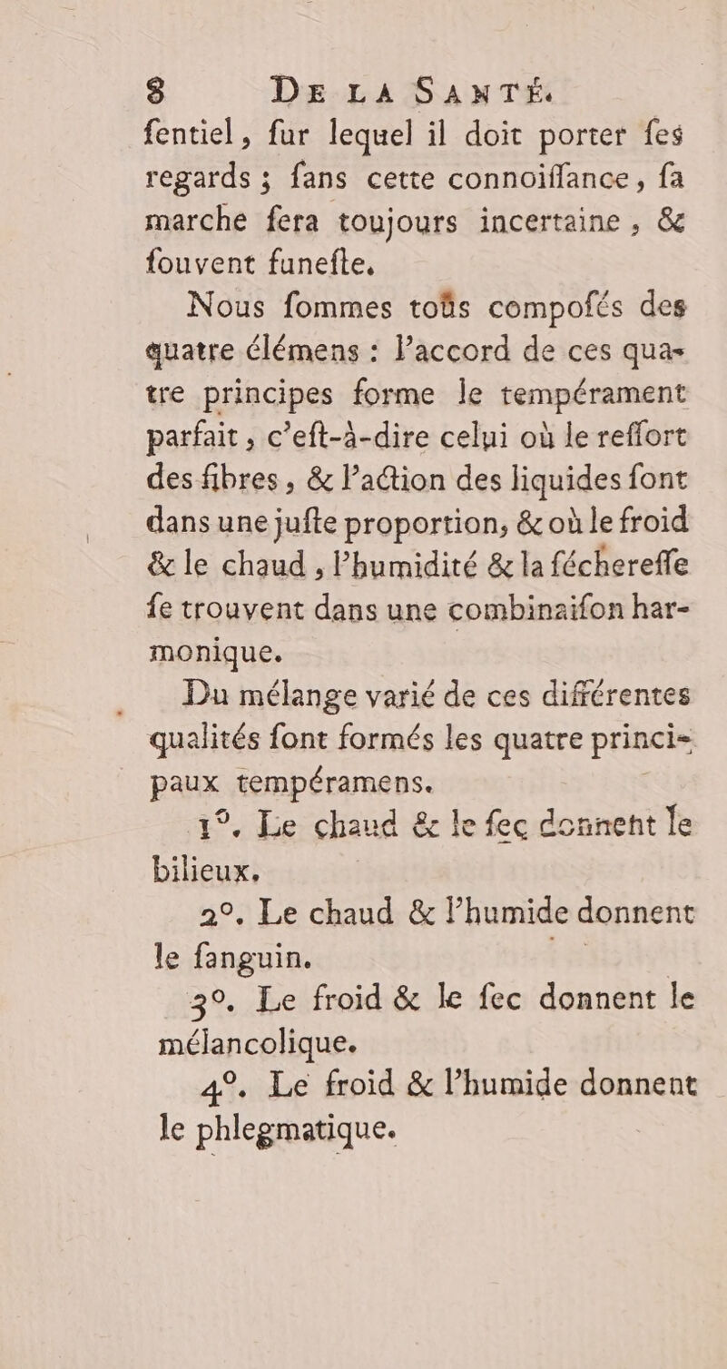 fentiel, fur lequel il doit porter fes regards ; fans cette connoiffance, fa marche fera toujours incertaine , &amp; fouvent funefte, Nous fommes toûs compofés des quatre élémens : l’accord de ces qua- tre principes forme Île tempérament parfait , c’eft-à-dire celui où le reffort des fibres , &amp; Pa@ion des liquides font dans une jufte proportion, &amp; où le froid &amp; le chaud ; Phumidité &amp; la féchereffe fe trouvent dans une combinaïfon har- monique. | Du mélange varié de ces différentes qualités font formés les quatre princi= PARX tempéramens. 1°. Le chaud &amp; le fec donnent le bilieux, 2°. Le chaud &amp; Fhumide donnent le fanguin. 3°. Le froid &amp; le fec donnent le mélancolique. 4%. Le froid &amp; l’humide donnent le phlegmatique.