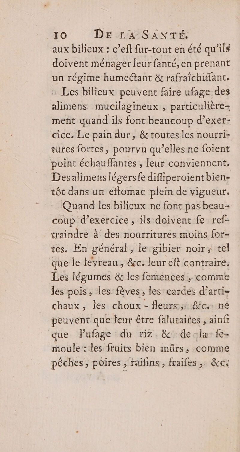 aux bilieux : c’eft fur-tout en été qu’ils doivent ménager leur fanté, en prenant un régime humectant &amp; rafraîchiffant. : Les bilieux peuvent faire ufage des alimens mucilagineux , particulière ment quand ils font beaucoup d’exer- cice. Le pain dur, &amp; toutes les nourri- tures fortes, pourvu qu’elles ne foient point échauffantes , leur conviennent, Des alimenslégersfe difliperoientbien- tôt dans un eflomac plein de vigueur. Quand les bilieux ne font pas beau- coup d’exercice , ils doivent fe ref- traindre à des nourriturés moins for- tes. En général, le gibier noir; tel que le lévreau , &amp;c. leur eft contraire. Les légumes &amp; les femences ; comme les pois, les fèves, les cardes d’arti- chaux, les choux - fleurs:;; :&amp;c+ né peuvent que leur être falutaites , ainfi que lufage du riz &amp; dela: fe- moule: les fruits bien mürs, comme pêches, poires, raifins, fraifes,. &amp;c,