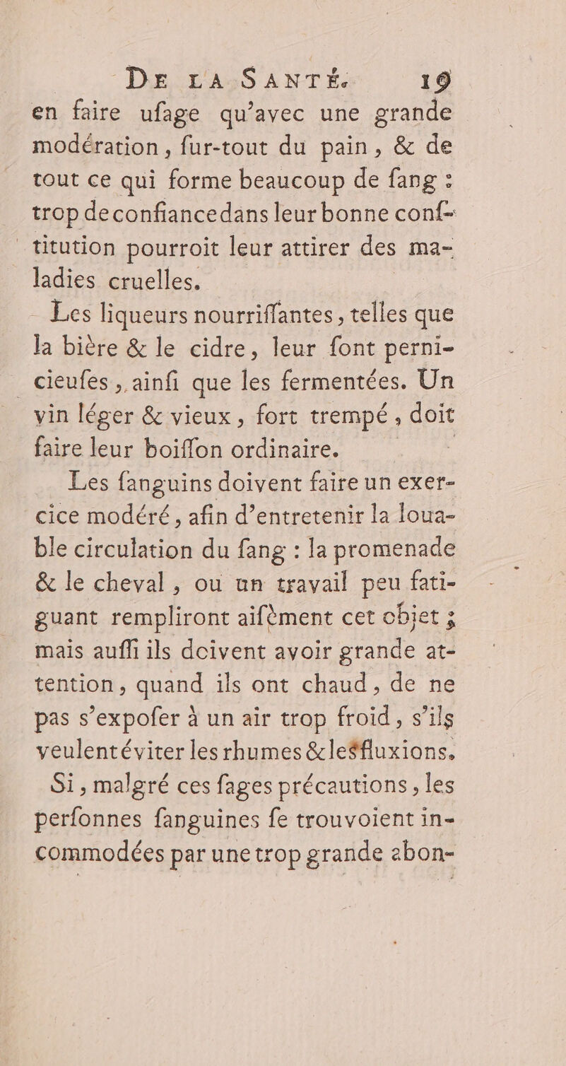 en faire ufage qu’avec une grande modération, fur-tout du pain, &amp; de tout ce qui forme beaucoup de fang : trop deconfiancedans leur bonne conf _titution pourroit leur attirer des ma- ladies cruelles. Les liqueurs nourriffantes, telles que la bière &amp; le cidre, leur font perni- _cieufes , ainfi que les fermentées. Un vin léger &amp; vieux, fort trempé. doit faire leur boiffon ordinaire. | Les fanguins doivent faire un exer- cice modéré, afin d'entretenir la loua- ble circulation du fang : la promenade &amp; le cheval, ou un travail peu fati- guant rempliront aifèment cet objet ; mais aufli ils doivent avoir grande at- tention, quand ils ont chaud, de ne pas s’expofer à un air trop froid, s'ils veulentéviter les rhumes &amp;leëfluxions, Si, malgré ces fages précautions, les perfonnes fanguines fe trouvoient in- commodées par une trop grande 2bon-