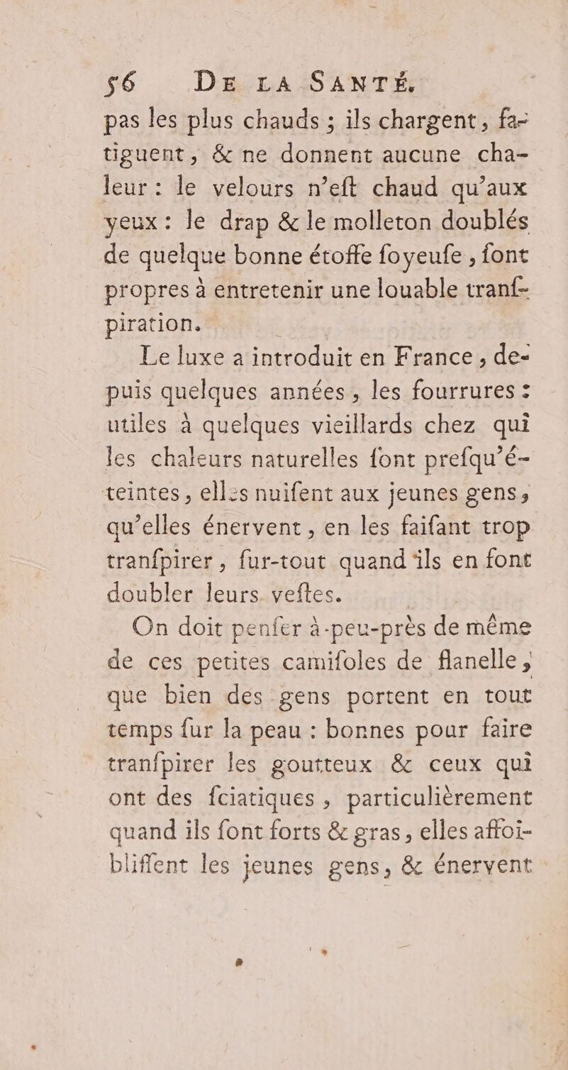 pas les plus chauds ; ils chargent, fa- tiguent, &amp; ne donnent aucune cha- leur : le velours n’eft chaud qu’aux yeux: le drap &amp; le molleton doublés de quelque bonne étoffe foyeufe , font propres à entretenir une louable tranf- piration. 1 Le luxe a introduit en France, de- puis quelques années, les fourrures : utiles à quelques vieillards chez qui les chaleurs naturelles font prefqu’é- teintes, ellis nuifent aux jeunes gens, qu’elles énervent, en les faifant trop tranfpirer , fur-tout quand ils en font doubler leurs. veftes. On doit penfer à-peu-près de même de ces petites camifoles de flanelle , que bien des gens portent en tout temps fur la peau : bornes pour faire tranfpirer les goutteux &amp; ceux qui ont des fciatiques , particulièrement quand ils font forts &amp; gras, elles affoi- bliffent les jeunes gens, &amp; énervent