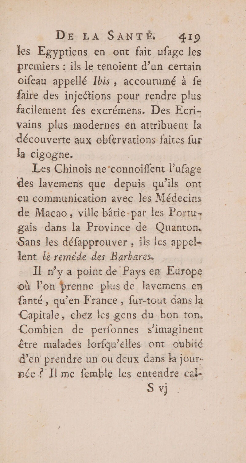 DE LA SANTÉ &amp;I9 les Egyptiens en ont fait ufage les premiers : ils le tenoient d’un certain oïfeau appellé Ibis, accoutumé à fe faire des injections pour rendre plus facilement fes excrémens. Des Ecri- vains plus modernes en attribuent la découverte aux obfervations faites fur la cigogne. Les Chinois netconnoifens. ufage des lavemens que depuis qu’ils ont eu communication avec les Médecins de Macao, ville bâtie-par les Portu- gais dans la Province de Quanton. Sans les défapprouver , ils les appel lent le reméde des Barbares. | Il n’y a point de Pays en Europe où l’on Pbrenne plus de lavemens en fanté, qu’en France, fur-tout dans la Capitale, chez les gens du bon ton. Combien de perfonnes s’imaginent être malades lorfqu’elles ont oubiié d’en prendre un ou deux dans ka jour- née ? Ilme femble les entendre cal-