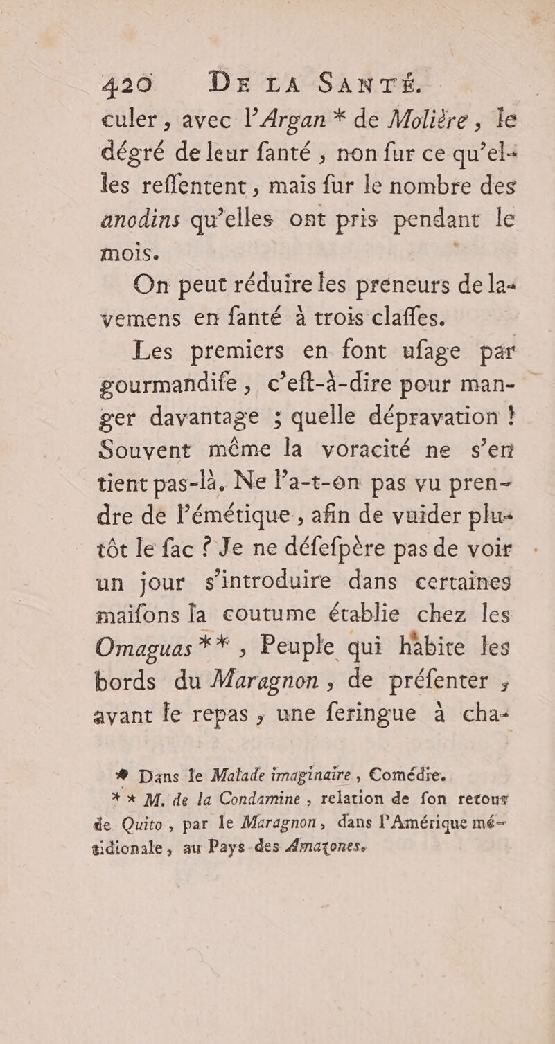 culer , avec l’Argan * de Molière, le dégré de leur fanté ; non fur ce qu’el- les reflentent , mais fur le nombre des anodins qu’elles ont pris pendant le MOIS. : On peut réduire les preneurs de la« vemens en fanté à trois claffes. Les premiers en font ufage par gourmandife , c’eft-ä-dire pour man- ger davantage ; quelle dépravation ! Souvent même la voracité ne s’en tient pas-là. Ne Pa-t-on pas vu pren- dre de l’émétique , afin de vuider plu« tôt le fac ? Je ne défefpère pas de voir un jour s’introduire dans certaines maifons la coutume établie chez les Omaguas X# Peuple qui habite les bords du Maragnon , de préfenter , avant le repas ; une feringue à cha- # Dans le Malade imaginaire , Comédïe. * *x M. de la Condamine , relation de fon retour de Quito, par le Maragnon, dans l'Amérique mé- tidionale, au Pays des Amaxones.