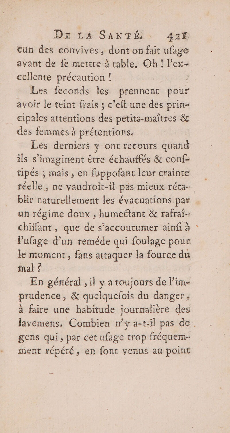 cun des convives , dont on fait ufage avant de fe mettre à table. Oh! l’ex- cellente précaution ! Les feconids les prennent pour avoir le teint frais ; c’eft une des prin- cipales attentions des petits-maîtres &amp; des femmes à prétentions. Les derniers y ont recours quand ils s’imaginent être échauffés &amp; conf- tipés ; mais ; en fuppofant leur crainte réelle , ne vaudroit-il pas mieux réta- blir naturellement les évacuations par un régime doux ; humeétant &amp; rafrai- chiffant, que de s’accoutumer ainfi à Pufage d’un reméde qui foulage pour le moment , fans attaquer la fource du mal ? En général , il y a toujours de lim prudence, &amp; quelquefois du danger, à faire une habitude journalière des favemens. Combien n’y a-t-il pas de. gens qui, par cet ufage trop fréquem- ment répété, en font venus au point