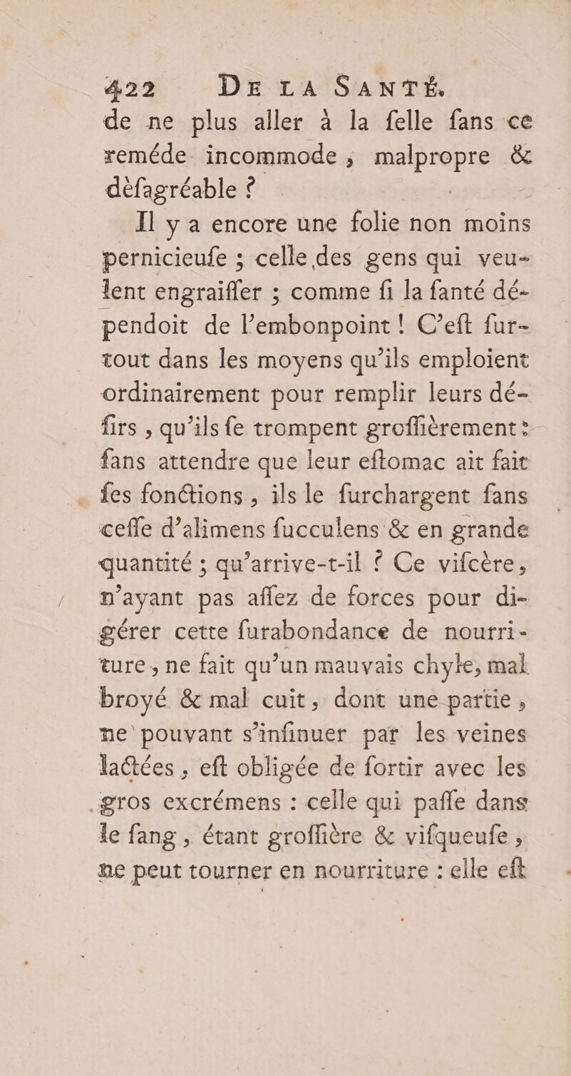 de ne plus aller à la felle fans ce reméde incommode ; malpropre &amp; défagréable ? | | Il y a encore une folie non moins pernicieufe ; celle des gens qui veu- lent engraifler ; comme fi la fanté dé- pendoit de l’embonpoint ! C’eft fur- tout dans les moyens qu’ils emploient ordinairement pour remplir leurs dé- firs , qu’ils fe trompent groffièrement: fans attendre que leur eftomac ait fait . fes fonions , ils le furchargent fans cefle d’alimens fucculens &amp; en grande quantité ; qu’arrive-t-il ? Ce vifcère, n'ayant pas aflez de forces pour di- gérer cette furabondance de nourri- ture, ne fait qu’un mauvais chyle, mal broyé &amp; mal cuit, dont une partie, ne pouvant s’infinuer par les veines lactées , eft obligée de fortir avec les gros excrémens : celle qui pañle dans le fang , étant groflière &amp; vifqueufe , ne peut tourner en nourriture : elle eft