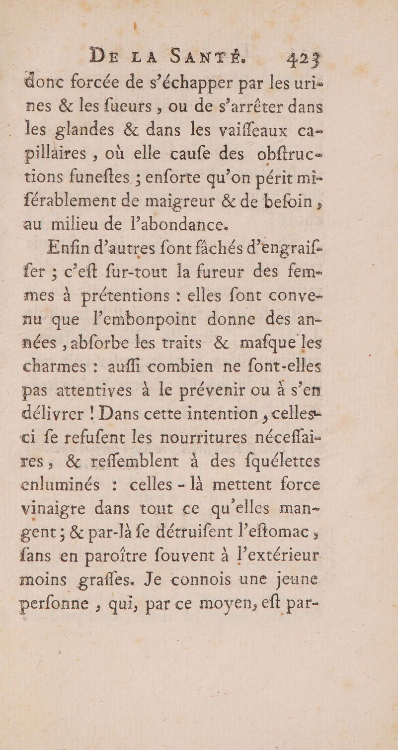 Û DE LA SANTÉ 423 donc forcée de s’échapper par les uris nes &amp; les fueurs ;, ou de s’arrêter dans les glandes &amp; dans les vaiffeaux ca- pilläires , où elle caufe des obftruc- tions funeftes ; enforte qu’on périt mi- férablement . maigreur &amp; de befoin, au milieu de l’abondance. Enfin d’autres font fichés d’engraif- fer ; c’eft fur-tout la fureur des fem- mes à prétentions : elles font conve- nu que l’embonpoint donne des an- nées , abforbe les traits &amp; mafque les charmes : aufli combien ne font-elles pas attentives à le prévenir ou à s’en délivrer ! Dans cette intention , celles ci fe refufent les nourritures néceflai- res, &amp; reflemblent à des fquélettes enluminés : celles - là mettent force vinaigre dans tout ce qu'elles man- gent ; &amp; par-là fe détruifent l’eftomac ; fans en paroïtre fouvent à l’extérieur moins grafles. Je connois une jeune perfonne , qui, par ce moyen, eft par-